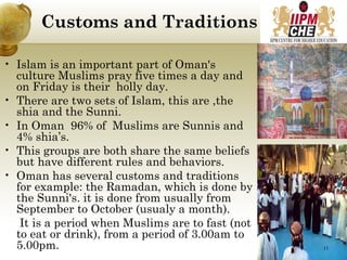 Customs and Traditions
• Islam is an important part of Oman's
culture Muslims pray five times a day and
on Friday is their holly day.
• There are two sets of Islam, this are ,the
shia and the Sunni.
• In Oman 96% of Muslims are Sunnis and
4% shia’s.
• This groups are both share the same beliefs
but have different rules and behaviors.
• Oman has several customs and traditions
for example: the Ramadan, which is done by
the Sunni's. it is done from usually from
September to October (usualy a month).
It is a period when Muslims are to fast (not
to eat or drink), from a period of 3.00am to
5.00pm. 11
 