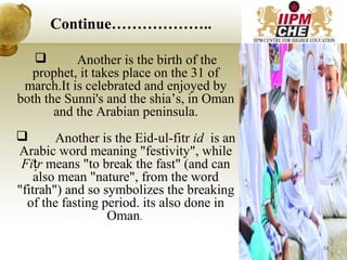  Another is the birth of the
prophet, it takes place on the 31 of
march.It is celebrated and enjoyed by
both the Sunni's and the shia’s, in Oman
and the Arabian peninsula.
 Another is the Eid-ul-fitr id is an
Arabic word meaning "festivity", while
Fi rṭ means "to break the fast" (and can
also mean "nature", from the word
"fitrah") and so symbolizes the breaking
of the fasting period. its also done in
Oman.
Continue………………..
12
 