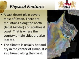 Physical Features
• A vast desert plain covers
most of Oman. There are
mountains along the north
(Jebal Akhdar) and southeast
coast. That is where the
country's main cities are also
located.
• The climate is usually hot and
dry in the center of Oman. It is
also humid along the coast.
16
 