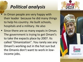 Political analysis
• In Oman people are very happy with
their leader because he did many things
to help his country. He built schools,
hospitals and a military. He also
• Since there are so many expats in Oman.
The government is trying to get Omani’s
to take the expacts place by 2007. Its
called “Omanization”. You rarely see any
Omani’s working out in the hot sun but
the Omanis don’t want to work in low-
income jobs.
19
 