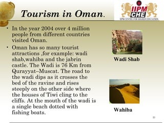 Tourism in Oman.
• In the year 2004 over 4 million
people from different countries
visited Oman.
• Oman has so many tourist
attractions ,for example: wadi
shab,wahiba and the jabrin
castle. The Wadi is 76 Km from
Qurayyat–Muscat. The road to
the wadi dips as it crosses the
bed of the ravine and rises
steeply on the other side where
the houses of Tiwi cling to the
cliffs. At the mouth of the wadi is
a single beach dotted with
fishing boats.
Wadi Shab
Wahiba
21
 