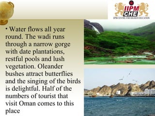 • Water flows all year
round. The wadi runs
through a narrow gorge
with date plantations,
restful pools and lush
vegetation. Oleander
bushes attract butterflies
and the singing of the birds
is delightful. Half of the
numbers of tourist that
visit Oman comes to this
place 22
 
