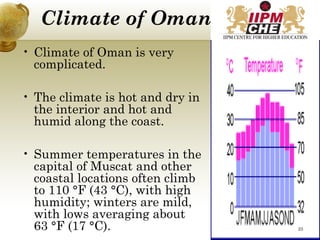 Climate of Oman
• Climate of Oman is very
complicated.
• The climate is hot and dry in
the interior and hot and
humid along the coast.
• Summer temperatures in the
capital of Muscat and other
coastal locations often climb
to 110 °F (43 °C), with high
humidity; winters are mild,
with lows averaging about
63 °F (17 °C). 23
 