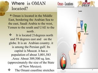 Where is OMAN
located?
 Oman is located in the Middle
East, bordering the Arabian Sea to
the east, Saudi Arabia to the west,
Yemen to the south and UAE to the
north .
 It is located 21degrees north
and 59 degrees east and on the
globe. It is an Arabian country. it
is among the Persian gulf. Its
capital is Muscat. it has a
population of about 3,001,583
.Area: About 309,500 sq. km.
(approximately the size of the State
of New Mexico).
 The Omani coastline stretches 4
 