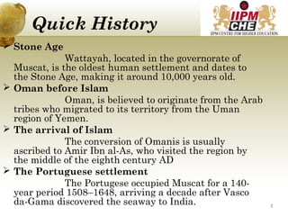 Quick History
 Stone Age
Wattayah, located in the governorate of
Muscat, is the oldest human settlement and dates to
the Stone Age, making it around 10,000 years old.
 Oman before Islam
Oman, is believed to originate from the Arab
tribes who migrated to its territory from the Uman
region of Yemen.
 The arrival of Islam
The conversion of Omanis is usually
ascribed to Amir Ibn al-As, who visited the region by
the middle of the eighth century AD
 The Portuguese settlement
The Portugese occupied Muscat for a 140-
year period 1508–1648, arriving a decade after Vasco
da-Gama discovered the seaway to India. 7
 