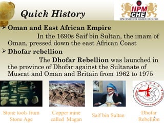 Quick History
 Oman and East African Empire
In the 1690s Saif bin Sultan, the imam of
Oman, pressed down the east African Coast
 Dhofar rebellion
The Dhofar Rebellion was launched in
the province of Dhofar against the Sultanate of
Muscat and Oman and Britain from 1962 to 1975
Stone tools from
Stone Age
Copper mine
called Magan
Saif bin Sultan Dhofar
Rebellion
8
 