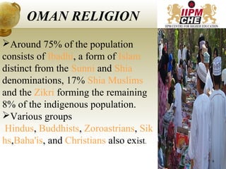 Around 75% of the population
consists of Ibadhi, a form of Islam
distinct from the Sunni and Shia
denominations, 17% Shia Muslims
and the Zikri forming the remaining
8% of the indigenous population.
Various groups
Hindus, Buddhists, Zoroastrians, Sik
hs,Baha'is, and Christians also exist.
OMAN RELIGION
9
 