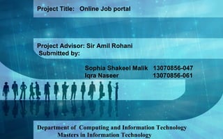 Project Title: Online Job portal
Project Advisor: Sir Amil Rohani
Submitted by:
Sophia Shakeel Malik 13070856-047
Iqra Naseer 13070856-061
Department of Computing and Information Technology
Masters in Information Technology
 