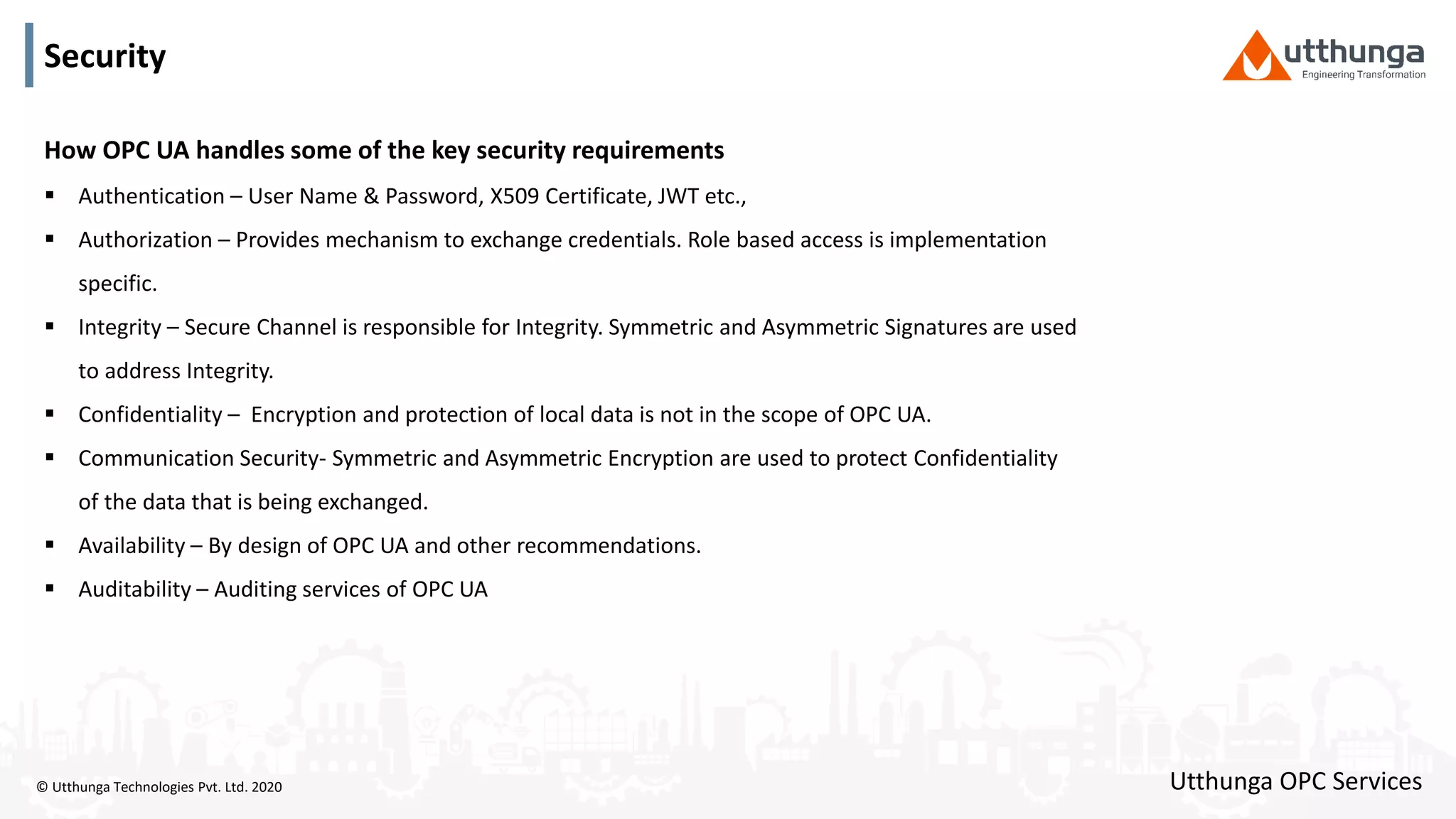 © Utthunga Technologies Pvt. Ltd. 2020
Security
How OPC UA handles some of the key security requirements
 Authentication – User Name & Password, X509 Certificate, JWT etc.,
 Authorization – Provides mechanism to exchange credentials. Role based access is implementation
specific.
 Integrity – Secure Channel is responsible for Integrity. Symmetric and Asymmetric Signatures are used
to address Integrity.
 Confidentiality – Encryption and protection of local data is not in the scope of OPC UA.
 Communication Security- Symmetric and Asymmetric Encryption are used to protect Confidentiality
of the data that is being exchanged.
 Availability – By design of OPC UA and other recommendations.
 Auditability – Auditing services of OPC UA
Utthunga OPC Services
 