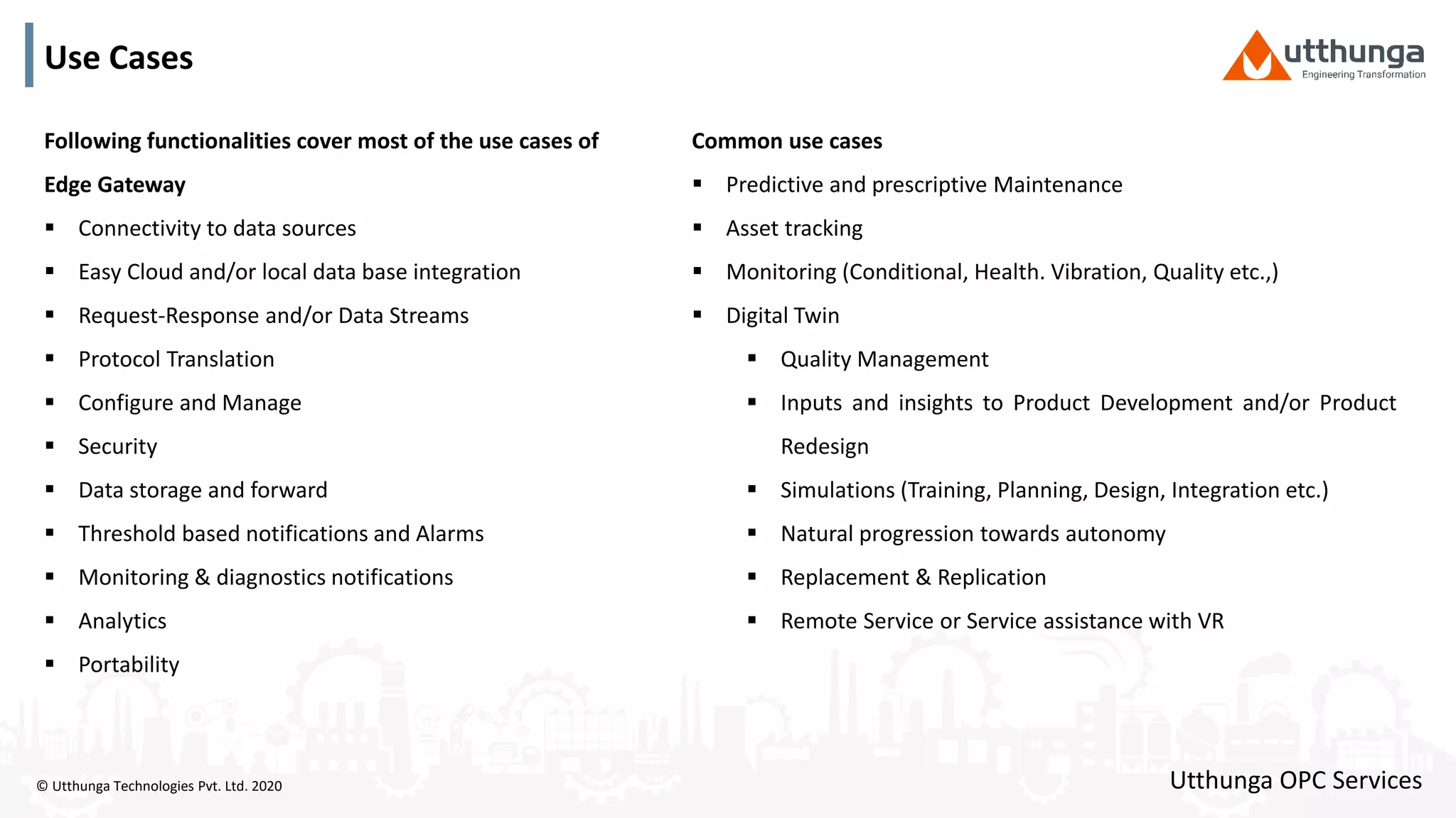 © Utthunga Technologies Pvt. Ltd. 2020
Use Cases
Following functionalities cover most of the use cases of
Edge Gateway
 Connectivity to data sources
 Easy Cloud and/or local data base integration
 Request-Response and/or Data Streams
 Protocol Translation
 Configure and Manage
 Security
 Data storage and forward
 Threshold based notifications and Alarms
 Monitoring & diagnostics notifications
 Analytics
 Portability
Utthunga OPC Services
Common use cases
 Predictive and prescriptive Maintenance
 Asset tracking
 Monitoring (Conditional, Health. Vibration, Quality etc.,)
 Digital Twin
 Quality Management
 Inputs and insights to Product Development and/or Product
Redesign
 Simulations (Training, Planning, Design, Integration etc.)
 Natural progression towards autonomy
 Replacement & Replication
 Remote Service or Service assistance with VR
 