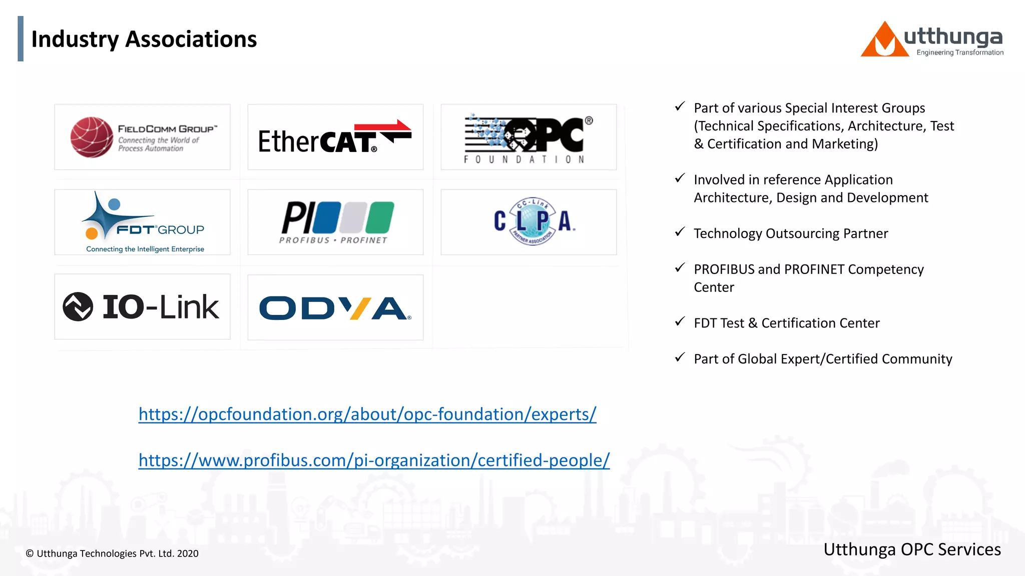 © Utthunga Technologies Pvt. Ltd. 2020
Industry Associations
 Part of various Special Interest Groups
(Technical Specifications, Architecture, Test
& Certification and Marketing)
 Involved in reference Application
Architecture, Design and Development
 Technology Outsourcing Partner
 PROFIBUS and PROFINET Competency
Center
 FDT Test & Certification Center
 Part of Global Expert/Certified Community
https://opcfoundation.org/about/opc-foundation/experts/
https://www.profibus.com/pi-organization/certified-people/
Utthunga OPC Services
 
