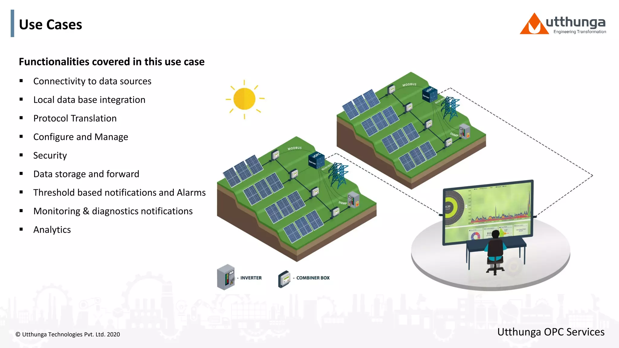 © Utthunga Technologies Pvt. Ltd. 2020
Use Cases
Functionalities covered in this use case
 Connectivity to data sources
 Local data base integration
 Protocol Translation
 Configure and Manage
 Security
 Data storage and forward
 Threshold based notifications and Alarms
 Monitoring & diagnostics notifications
 Analytics
Utthunga OPC Services
 