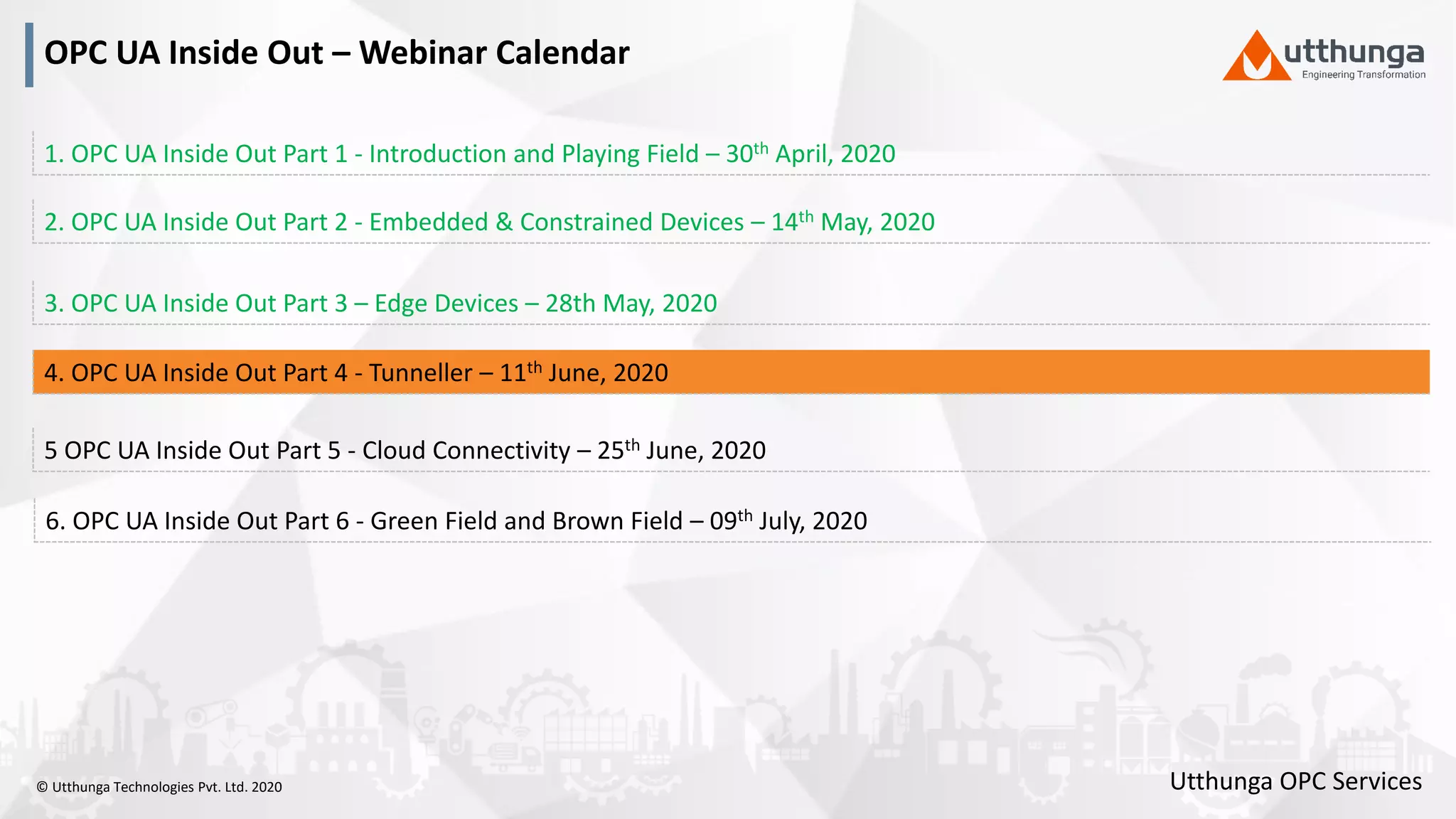 © Utthunga Technologies Pvt. Ltd. 2020
OPC UA Inside Out – Webinar Calendar
5 OPC UA Inside Out Part 5 - Cloud Connectivity – 25th June, 2020
4. OPC UA Inside Out Part 4 - Tunneller – 11th June, 2020
3. OPC UA Inside Out Part 3 – Edge Devices – 28th May, 2020
2. OPC UA Inside Out Part 2 - Embedded & Constrained Devices – 14th May, 2020
6. OPC UA Inside Out Part 6 - Green Field and Brown Field – 09th July, 2020
1. OPC UA Inside Out Part 1 - Introduction and Playing Field – 30th April, 2020
Utthunga OPC Services
 