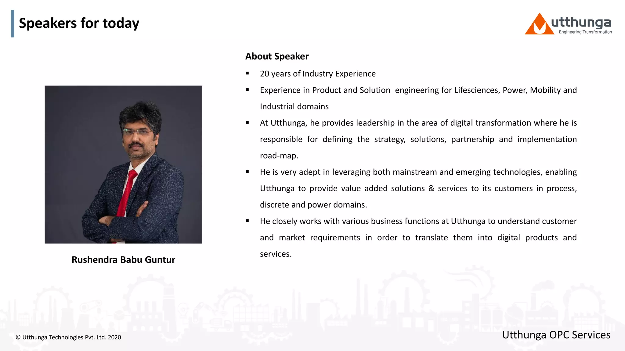 © Utthunga Technologies Pvt. Ltd. 2020
Speakers for today
About Speaker
 20 years of Industry Experience
 Experience in Product and Solution engineering for Lifesciences, Power, Mobility and
Industrial domains
 At Utthunga, he provides leadership in the area of digital transformation where he is
responsible for defining the strategy, solutions, partnership and implementation
road-map.
 He is very adept in leveraging both mainstream and emerging technologies, enabling
Utthunga to provide value added solutions & services to its customers in process,
discrete and power domains.
 He closely works with various business functions at Utthunga to understand customer
and market requirements in order to translate them into digital products and
services.
Utthunga OPC Services
Rushendra Babu Guntur
 