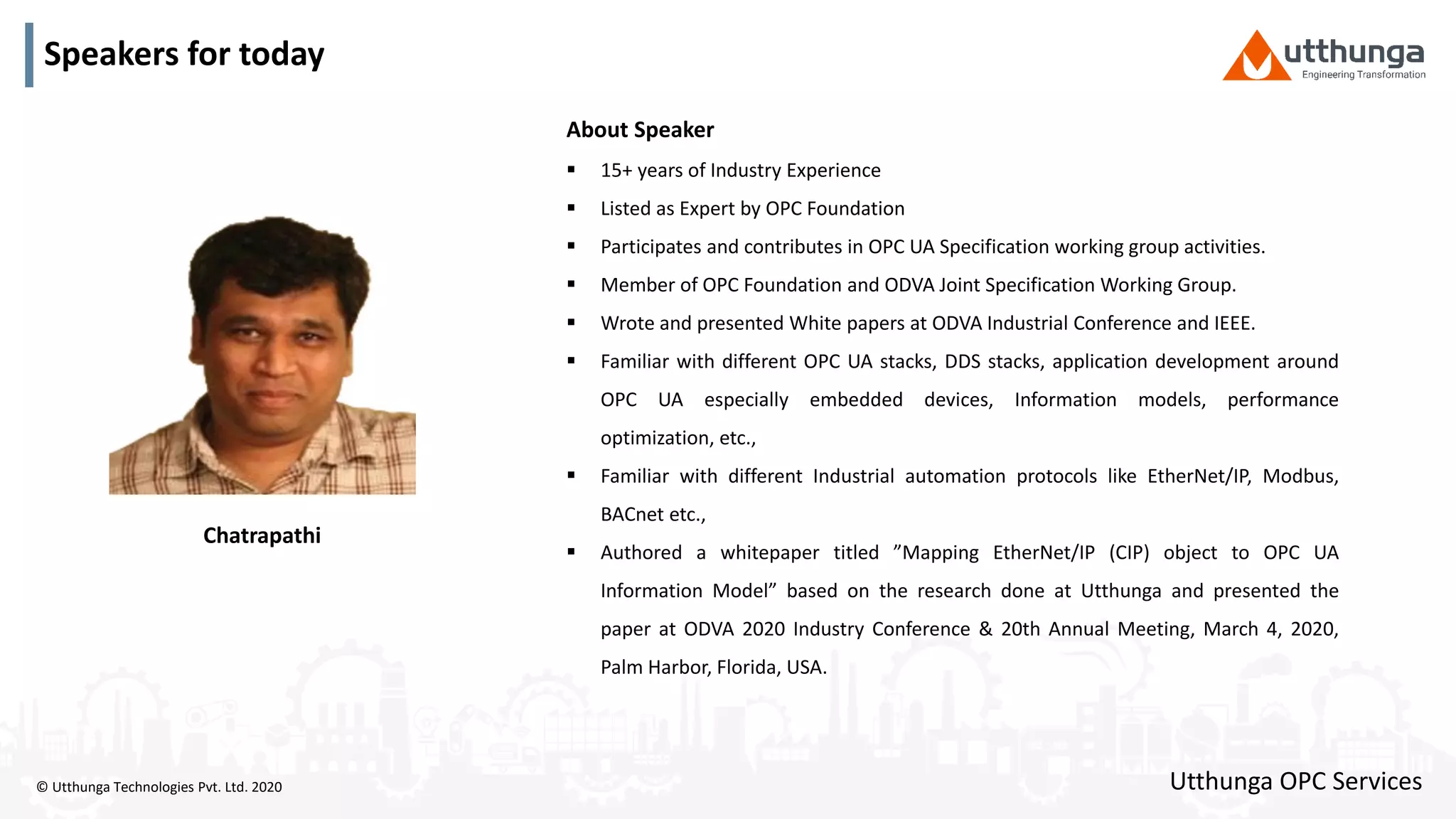 © Utthunga Technologies Pvt. Ltd. 2020
Speakers for today
Chatrapathi
About Speaker
 15+ years of Industry Experience
 Listed as Expert by OPC Foundation
 Participates and contributes in OPC UA Specification working group activities.
 Member of OPC Foundation and ODVA Joint Specification Working Group.
 Wrote and presented White papers at ODVA Industrial Conference and IEEE.
 Familiar with different OPC UA stacks, DDS stacks, application development around
OPC UA especially embedded devices, Information models, performance
optimization, etc.,
 Familiar with different Industrial automation protocols like EtherNet/IP, Modbus,
BACnet etc.,
 Authored a whitepaper titled ”Mapping EtherNet/IP (CIP) object to OPC UA
Information Model” based on the research done at Utthunga and presented the
paper at ODVA 2020 Industry Conference & 20th Annual Meeting, March 4, 2020,
Palm Harbor, Florida, USA.
Utthunga OPC Services
 