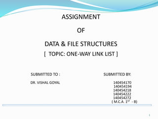ASSIGNMENT
OF
DATA & FILE STRUCTURES
[ TOPIC: ONE-WAY LINK LIST ]
SUBMITTED TO : SUBMITTED BY:
DR. VISHAL GOYAL 140454170
140454194
140454218
140454222
140454272
( M.C.A. 1ST - B)
1
 