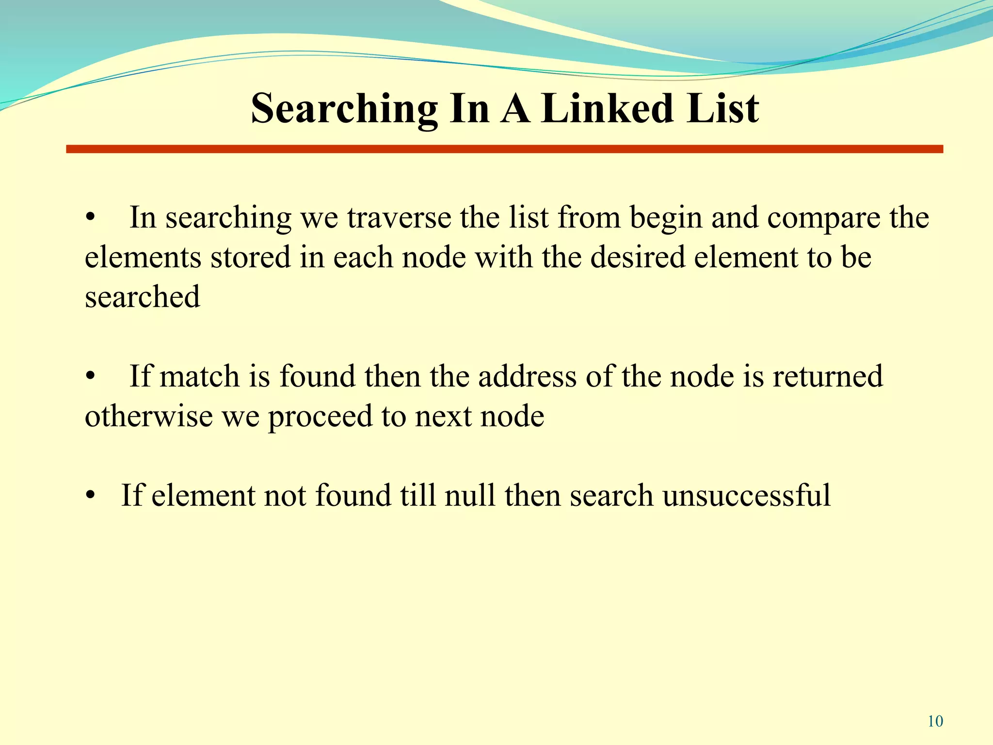 • In searching we traverse the list from begin and compare the
elements stored in each node with the desired element to be
searched
• If match is found then the address of the node is returned
otherwise we proceed to next node
• If element not found till null then search unsuccessful
Searching In A Linked List
10
 