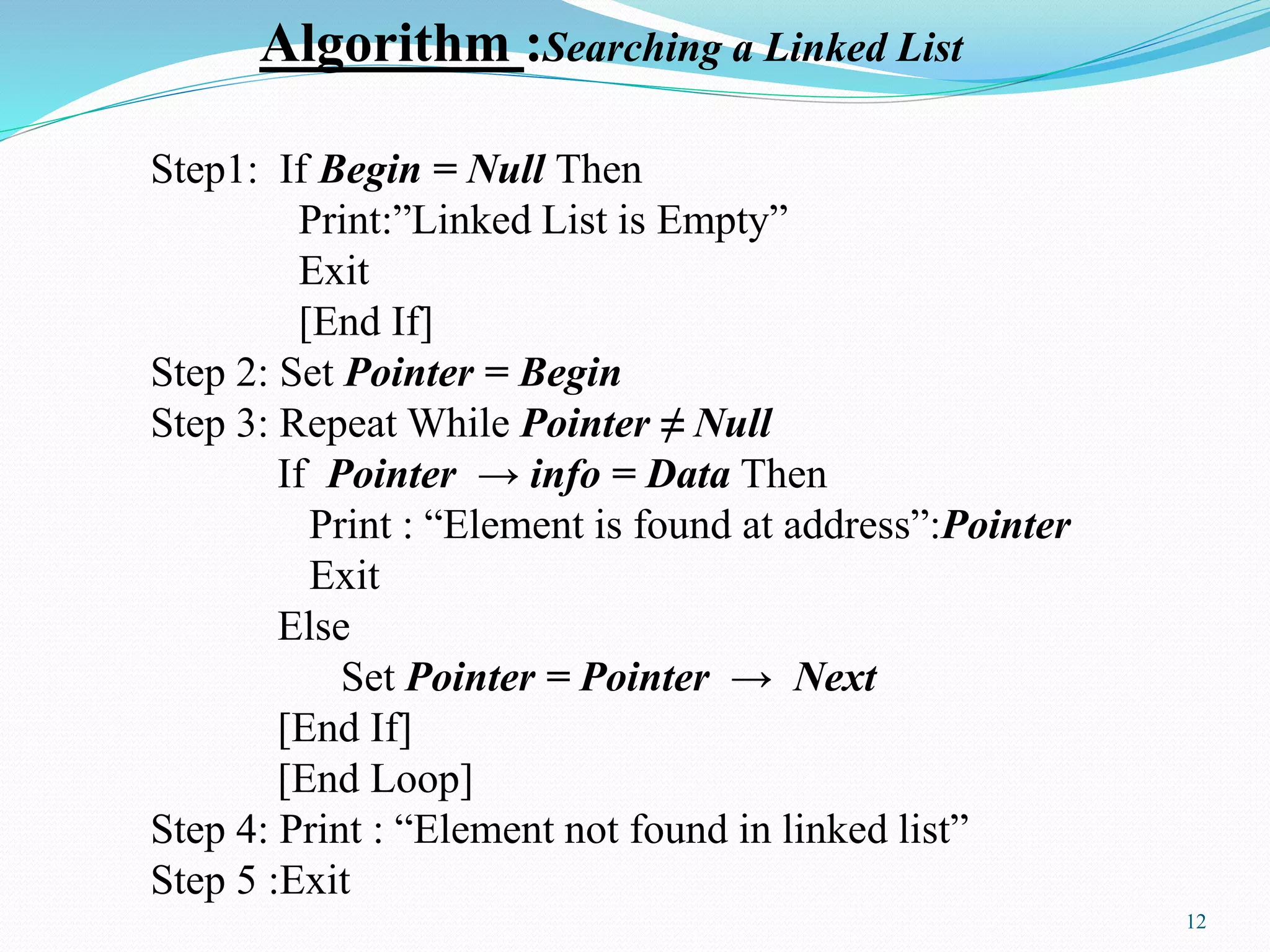 Algorithm :Searching a Linked List
Step1: If Begin = Null Then
Print:”Linked List is Empty”
Exit
[End If]
Step 2: Set Pointer = Begin
Step 3: Repeat While Pointer ≠ Null
If Pointer → info = Data Then
Print : “Element is found at address”:Pointer
Exit
Else
Set Pointer = Pointer → Next
[End If]
[End Loop]
Step 4: Print : “Element not found in linked list”
Step 5 :Exit
12
 