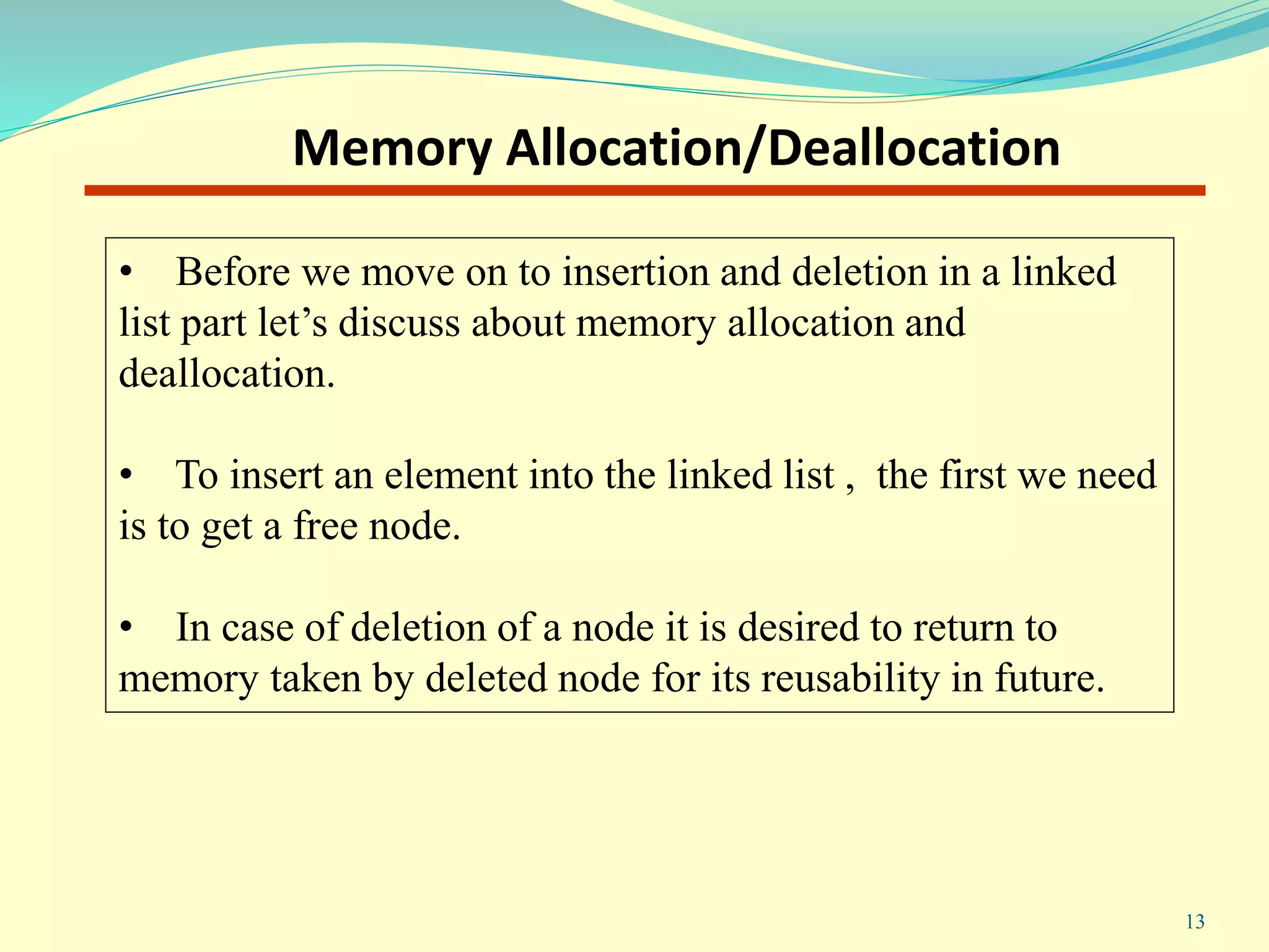 13
Memory Allocation/Deallocation
• Before we move on to insertion and deletion in a linked
list part let’s discuss about memory allocation and
deallocation.
• To insert an element into the linked list , the first we need
is to get a free node.
• In case of deletion of a node it is desired to return to
memory taken by deleted node for its reusability in future.
 