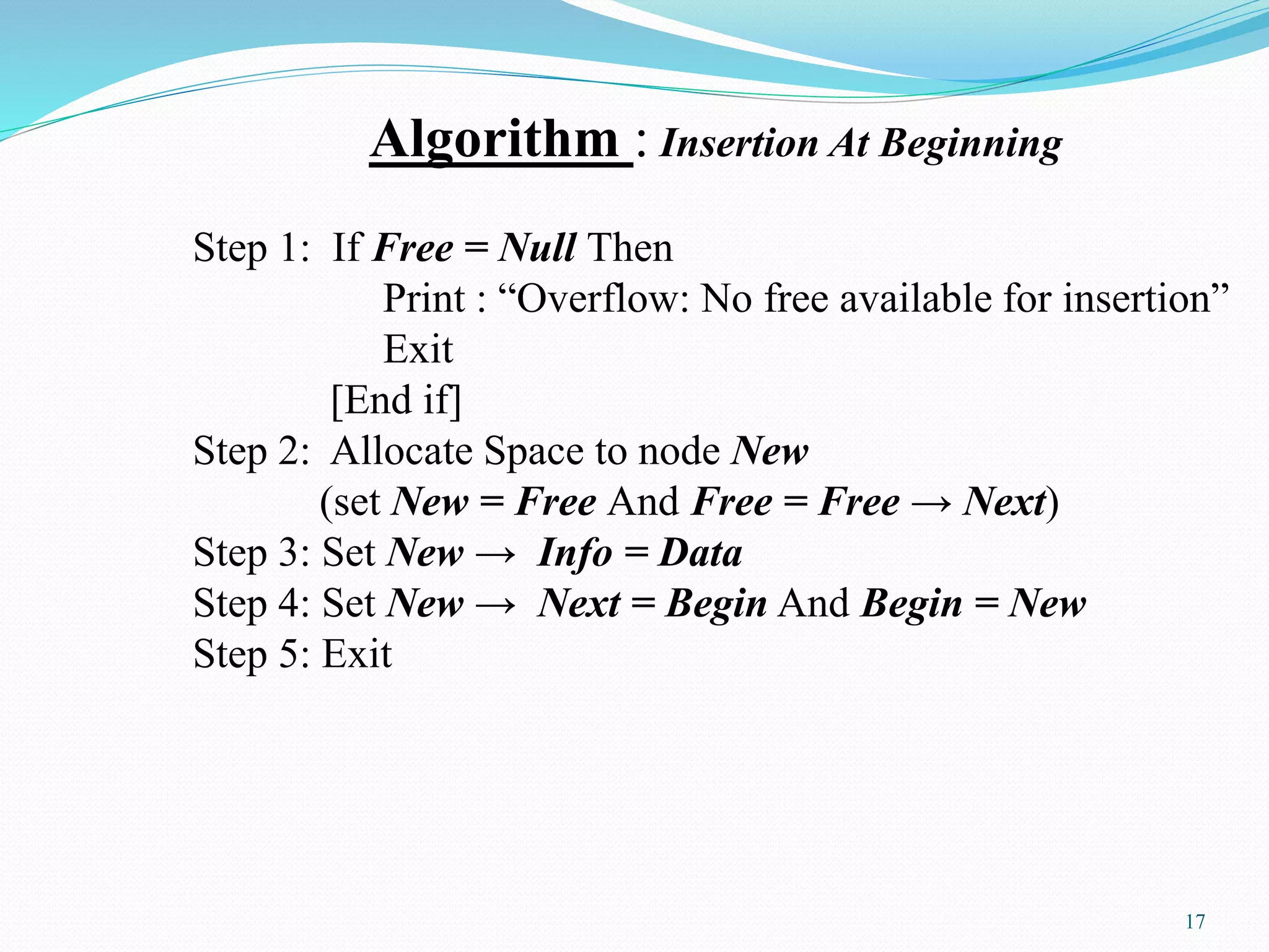 Algorithm : Insertion At Beginning
Step 1: If Free = Null Then
Print : “Overflow: No free available for insertion”
Exit
[End if]
Step 2: Allocate Space to node New
(set New = Free And Free = Free → Next)
Step 3: Set New → Info = Data
Step 4: Set New → Next = Begin And Begin = New
Step 5: Exit
17
 