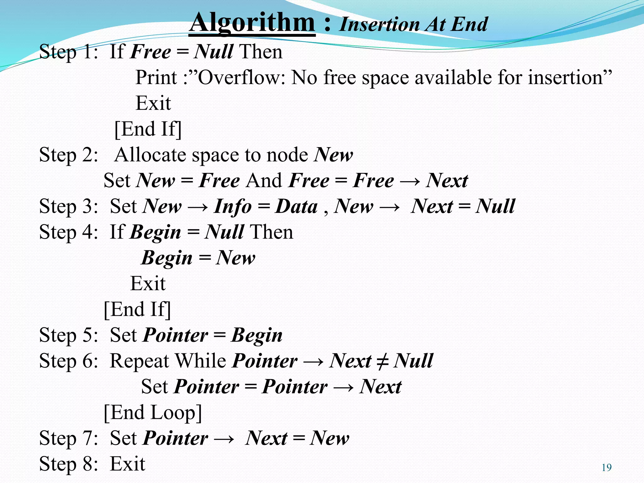 Algorithm : Insertion At End
Step 1: If Free = Null Then
Print :”Overflow: No free space available for insertion”
Exit
[End If]
Step 2: Allocate space to node New
Set New = Free And Free = Free → Next
Step 3: Set New → Info = Data , New → Next = Null
Step 4: If Begin = Null Then
Begin = New
Exit
[End If]
Step 5: Set Pointer = Begin
Step 6: Repeat While Pointer → Next ≠ Null
Set Pointer = Pointer → Next
[End Loop]
Step 7: Set Pointer → Next = New
Step 8: Exit 19
 