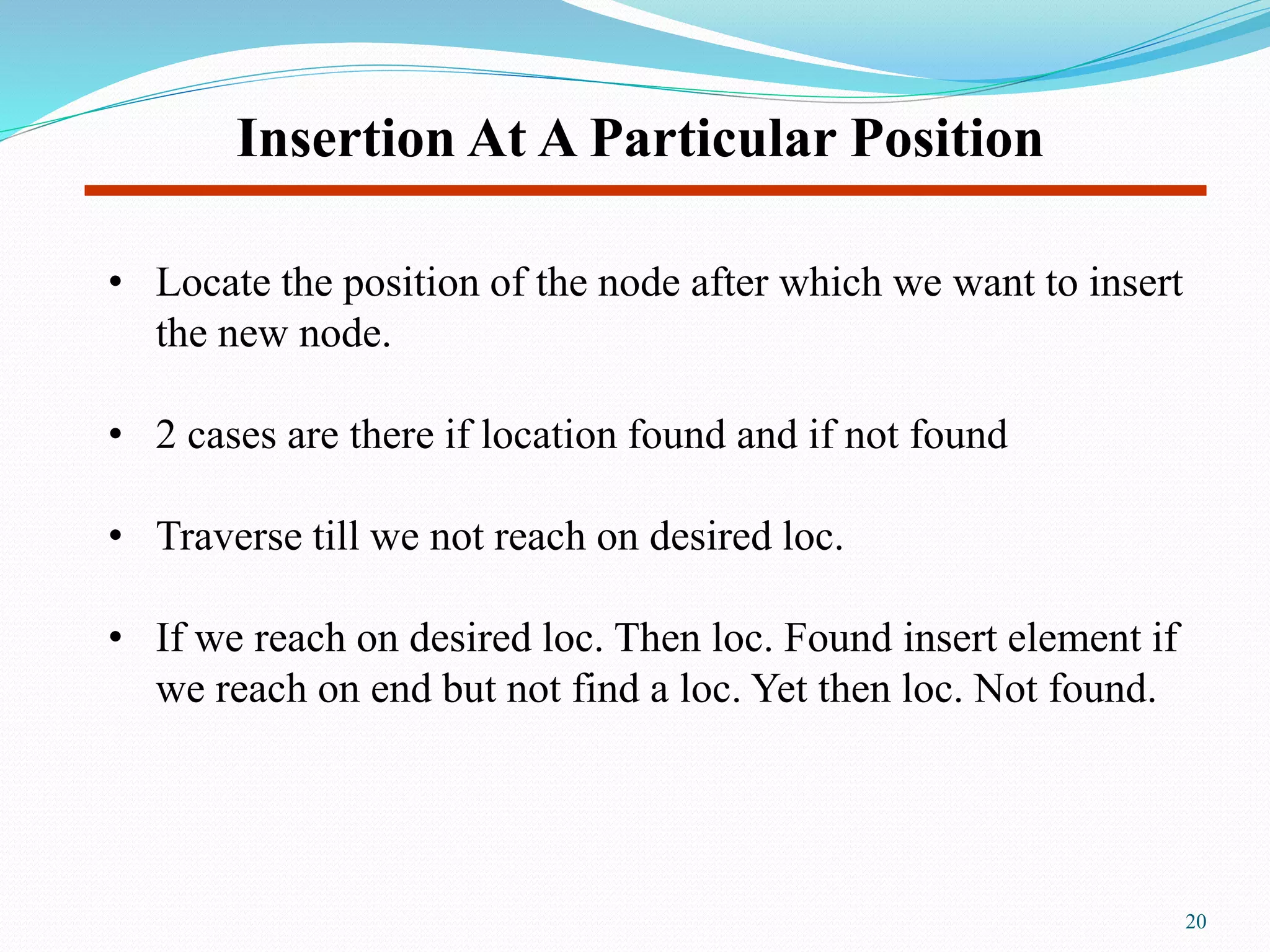 Insertion At A Particular Position
• Locate the position of the node after which we want to insert
the new node.
• 2 cases are there if location found and if not found
• Traverse till we not reach on desired loc.
• If we reach on desired loc. Then loc. Found insert element if
we reach on end but not find a loc. Yet then loc. Not found.
20
 