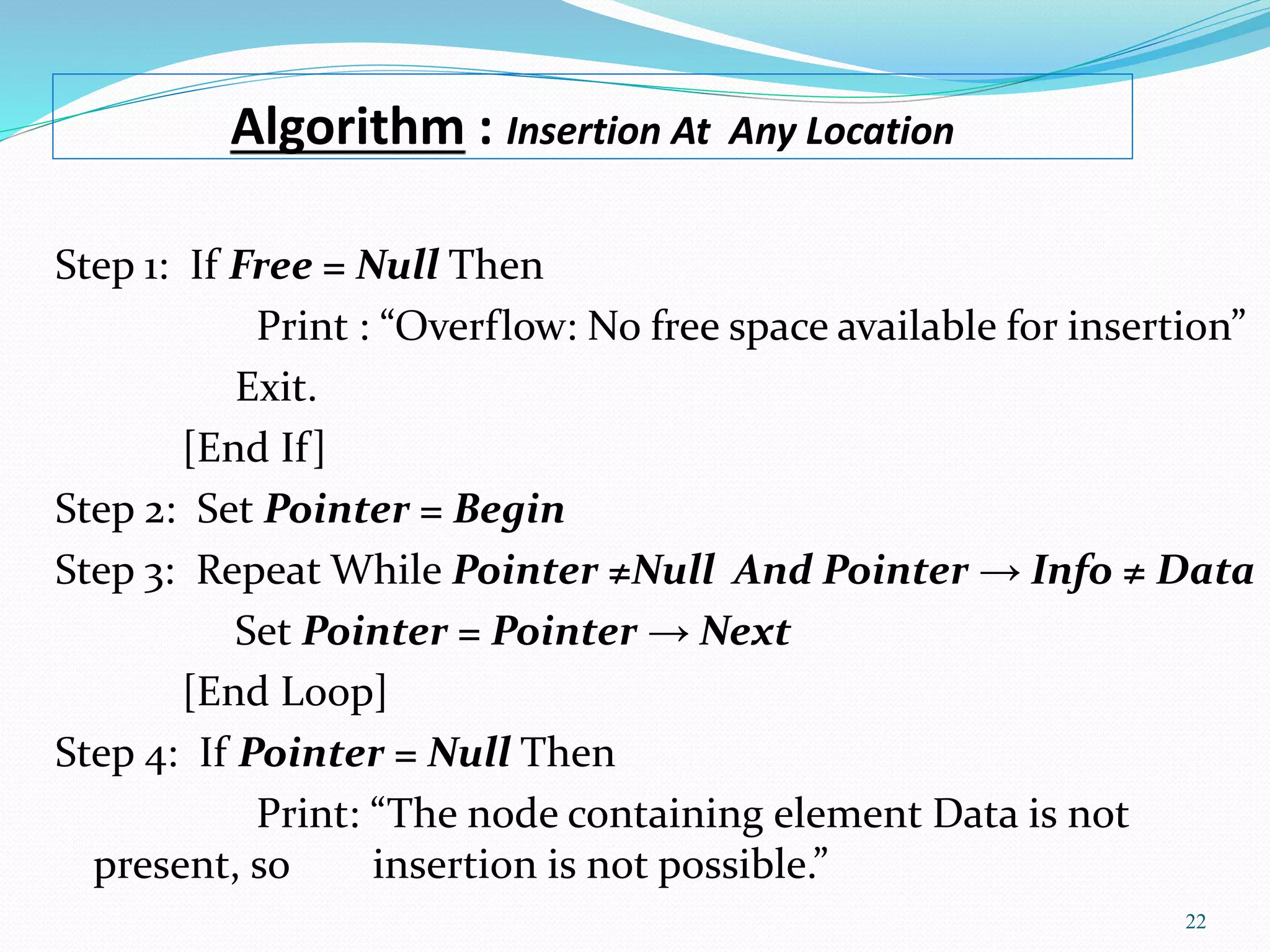 Algorithm : Insertion At Any Location
22
Step 1: If Free = Null Then
Print : “Overflow: No free space available for insertion”
Exit.
[End If]
Step 2: Set Pointer = Begin
Step 3: Repeat While Pointer ≠Null And Pointer → Info ≠ Data
Set Pointer = Pointer → Next
[End Loop]
Step 4: If Pointer = Null Then
Print: “The node containing element Data is not
present, so insertion is not possible.”
 