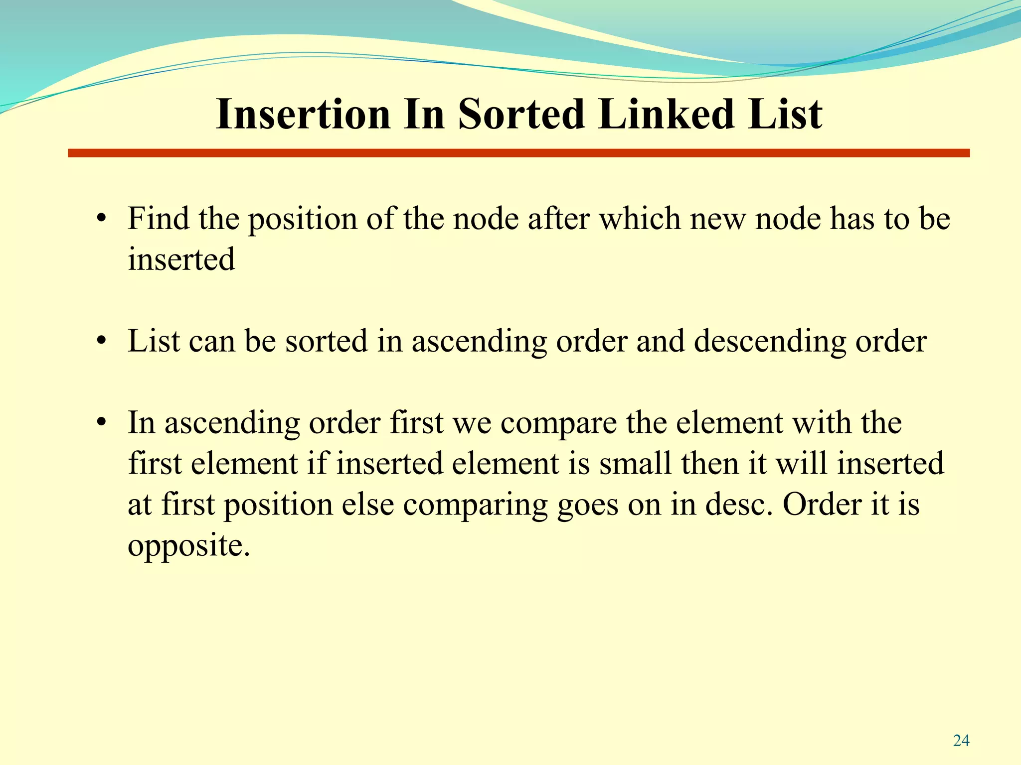 Insertion In Sorted Linked List
• Find the position of the node after which new node has to be
inserted
• List can be sorted in ascending order and descending order
• In ascending order first we compare the element with the
first element if inserted element is small then it will inserted
at first position else comparing goes on in desc. Order it is
opposite.
24
 