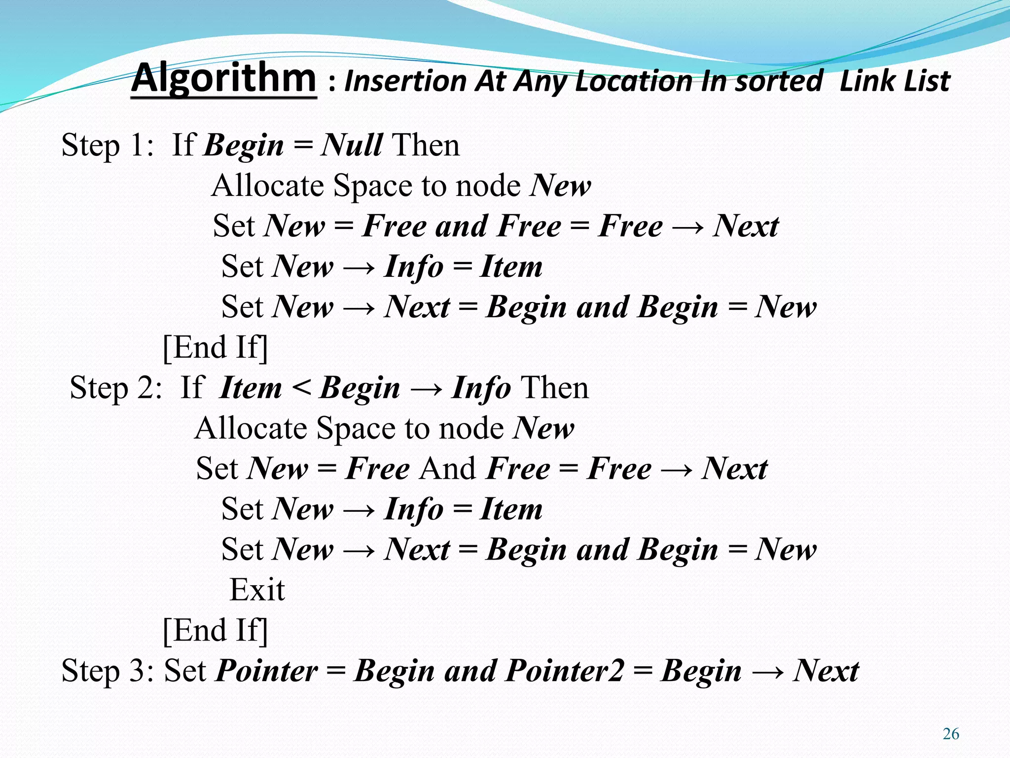 Algorithm : Insertion At Any Location In sorted Link List
26
Step 1: If Begin = Null Then
Allocate Space to node New
Set New = Free and Free = Free → Next
Set New → Info = Item
Set New → Next = Begin and Begin = New
[End If]
Step 2: If Item < Begin → Info Then
Allocate Space to node New
Set New = Free And Free = Free → Next
Set New → Info = Item
Set New → Next = Begin and Begin = New
Exit
[End If]
Step 3: Set Pointer = Begin and Pointer2 = Begin → Next
 