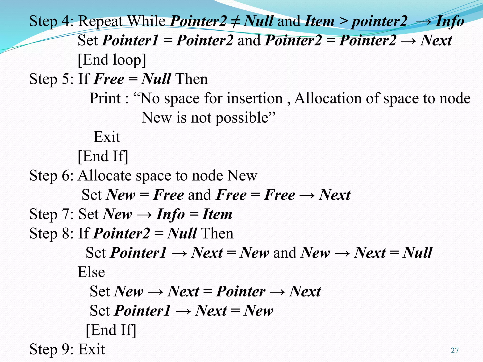 Step 4: Repeat While Pointer2 ≠ Null and Item > pointer2 → Info
Set Pointer1 = Pointer2 and Pointer2 = Pointer2 → Next
[End loop]
Step 5: If Free = Null Then
Print : “No space for insertion , Allocation of space to node
New is not possible”
Exit
[End If]
Step 6: Allocate space to node New
Set New = Free and Free = Free → Next
Step 7: Set New → Info = Item
Step 8: If Pointer2 = Null Then
Set Pointer1 → Next = New and New → Next = Null
Else
Set New → Next = Pointer → Next
Set Pointer1 → Next = New
[End If]
Step 9: Exit 27
 