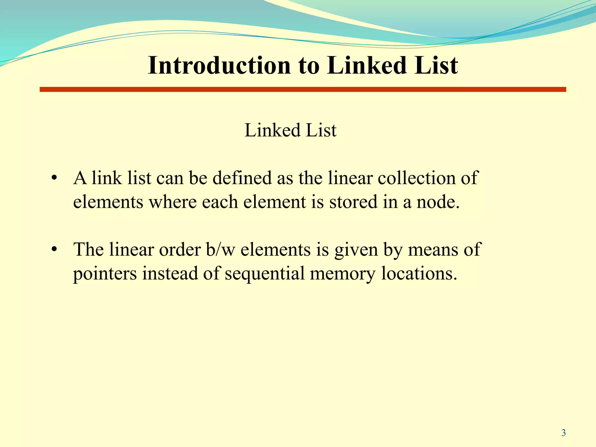 Linked List
• A link list can be defined as the linear collection of
elements where each element is stored in a node.
• The linear order b/w elements is given by means of
pointers instead of sequential memory locations.
Introduction to Linked List
3
 
