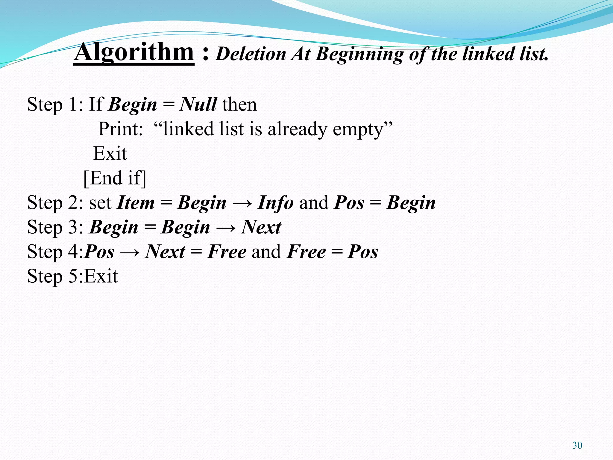 Algorithm : Deletion At Beginning of the linked list.
Step 1: If Begin = Null then
Print: “linked list is already empty”
Exit
[End if]
Step 2: set Item = Begin → Info and Pos = Begin
Step 3: Begin = Begin → Next
Step 4:Pos → Next = Free and Free = Pos
Step 5:Exit
30
 