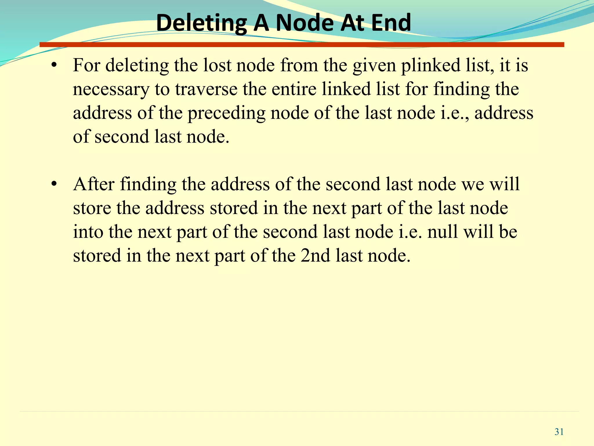 • For deleting the lost node from the given plinked list, it is
necessary to traverse the entire linked list for finding the
address of the preceding node of the last node i.e., address
of second last node.
• After finding the address of the second last node we will
store the address stored in the next part of the last node
into the next part of the second last node i.e. null will be
stored in the next part of the 2nd last node.
31
Deleting A Node At End
 