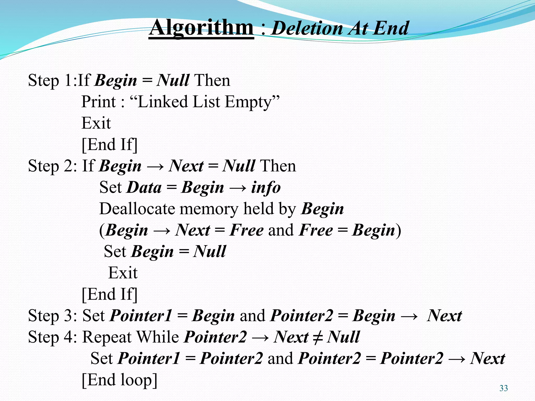 Algorithm : Deletion At End
Step 1:If Begin = Null Then
Print : “Linked List Empty”
Exit
[End If]
Step 2: If Begin → Next = Null Then
Set Data = Begin → info
Deallocate memory held by Begin
(Begin → Next = Free and Free = Begin)
Set Begin = Null
Exit
[End If]
Step 3: Set Pointer1 = Begin and Pointer2 = Begin → Next
Step 4: Repeat While Pointer2 → Next ≠ Null
Set Pointer1 = Pointer2 and Pointer2 = Pointer2 → Next
[End loop] 33
 