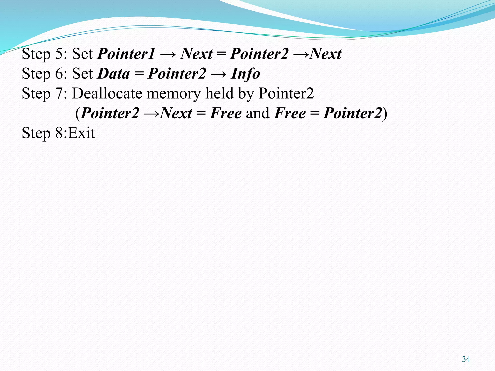 Step 5: Set Pointer1 → Next = Pointer2 →Next
Step 6: Set Data = Pointer2 → Info
Step 7: Deallocate memory held by Pointer2
(Pointer2 →Next = Free and Free = Pointer2)
Step 8:Exit
34
 