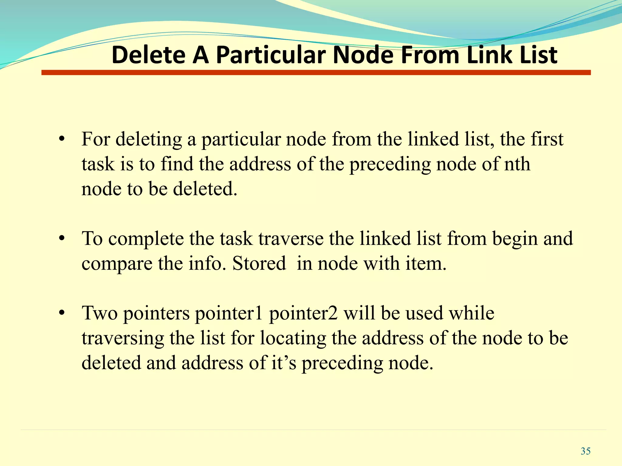 • For deleting a particular node from the linked list, the first
task is to find the address of the preceding node of nth
node to be deleted.
• To complete the task traverse the linked list from begin and
compare the info. Stored in node with item.
• Two pointers pointer1 pointer2 will be used while
traversing the list for locating the address of the node to be
deleted and address of it’s preceding node.
35
Delete A Particular Node From Link List
 