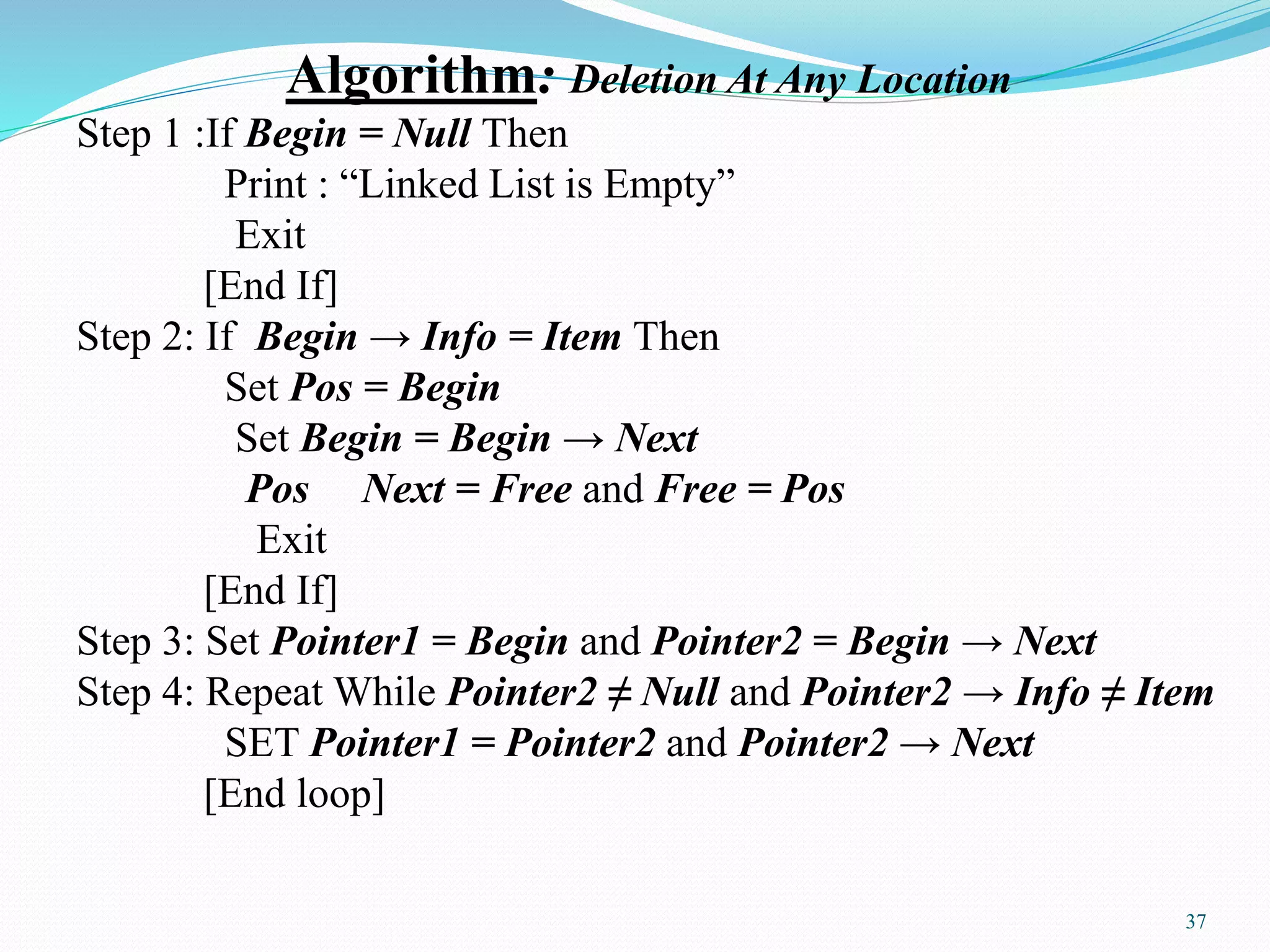 Algorithm: Deletion At Any Location
Step 1 :If Begin = Null Then
Print : “Linked List is Empty”
Exit
[End If]
Step 2: If Begin → Info = Item Then
Set Pos = Begin
Set Begin = Begin → Next
Pos Next = Free and Free = Pos
Exit
[End If]
Step 3: Set Pointer1 = Begin and Pointer2 = Begin → Next
Step 4: Repeat While Pointer2 ≠ Null and Pointer2 → Info ≠ Item
SET Pointer1 = Pointer2 and Pointer2 → Next
[End loop]
37
 