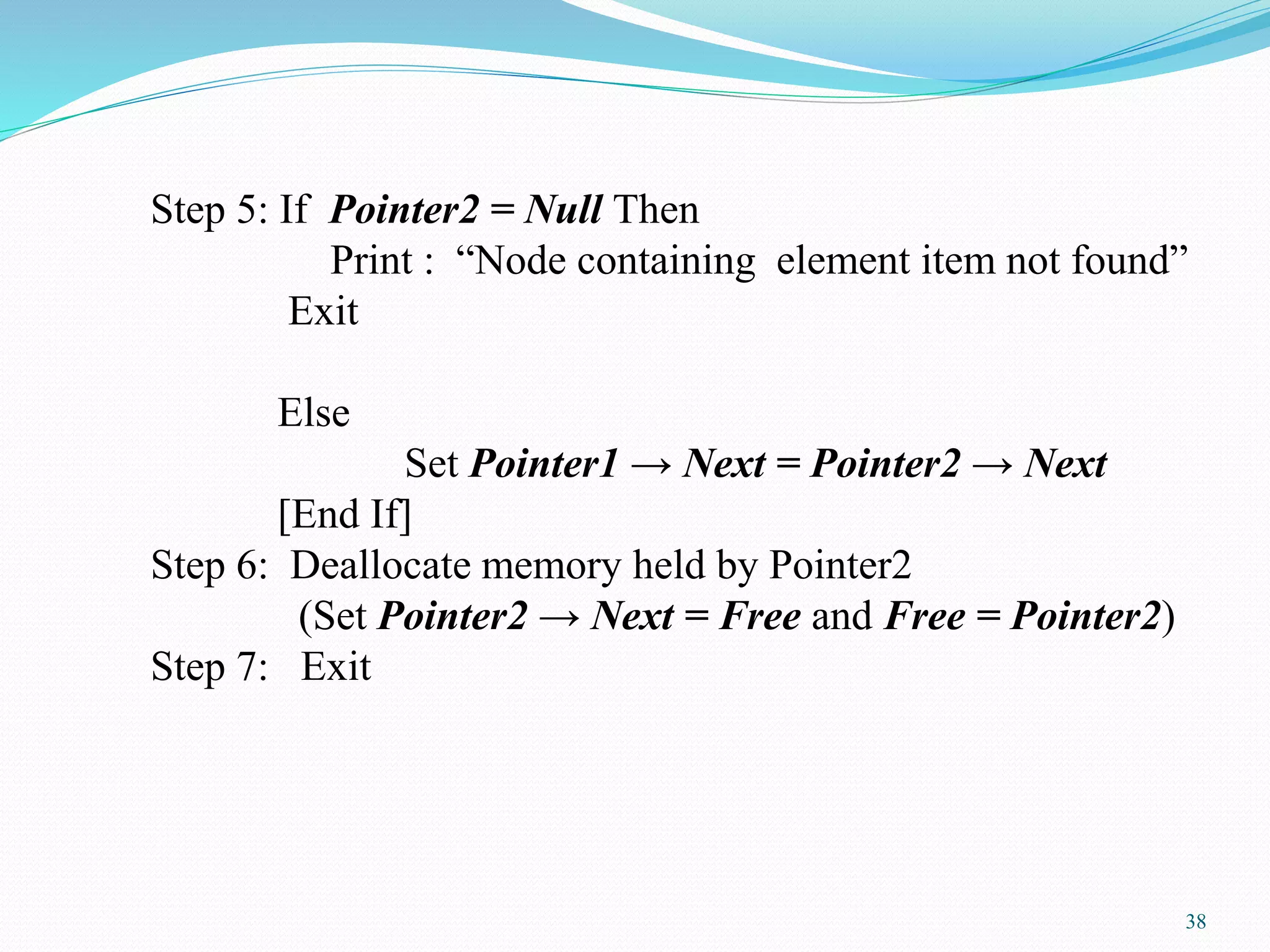 Step 5: If Pointer2 = Null Then
Print : “Node containing element item not found”
Exit
Else
Set Pointer1 → Next = Pointer2 → Next
[End If]
Step 6: Deallocate memory held by Pointer2
(Set Pointer2 → Next = Free and Free = Pointer2)
Step 7: Exit
38
 