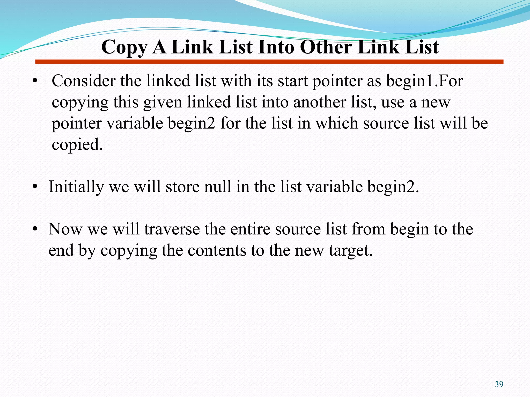 Copy A Link List Into Other Link List
• Consider the linked list with its start pointer as begin1.For
copying this given linked list into another list, use a new
pointer variable begin2 for the list in which source list will be
copied.
• Initially we will store null in the list variable begin2.
• Now we will traverse the entire source list from begin to the
end by copying the contents to the new target.
39
 