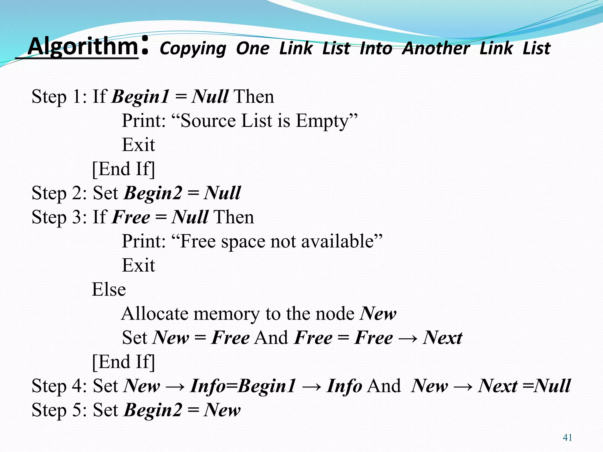 Algorithm: Copying One Link List Into Another Link List
41
Step 1: If Begin1 = Null Then
Print: “Source List is Empty”
Exit
[End If]
Step 2: Set Begin2 = Null
Step 3: If Free = Null Then
Print: “Free space not available”
Exit
Else
Allocate memory to the node New
Set New = Free And Free = Free → Next
[End If]
Step 4: Set New → Info=Begin1 → Info And New → Next =Null
Step 5: Set Begin2 = New
 