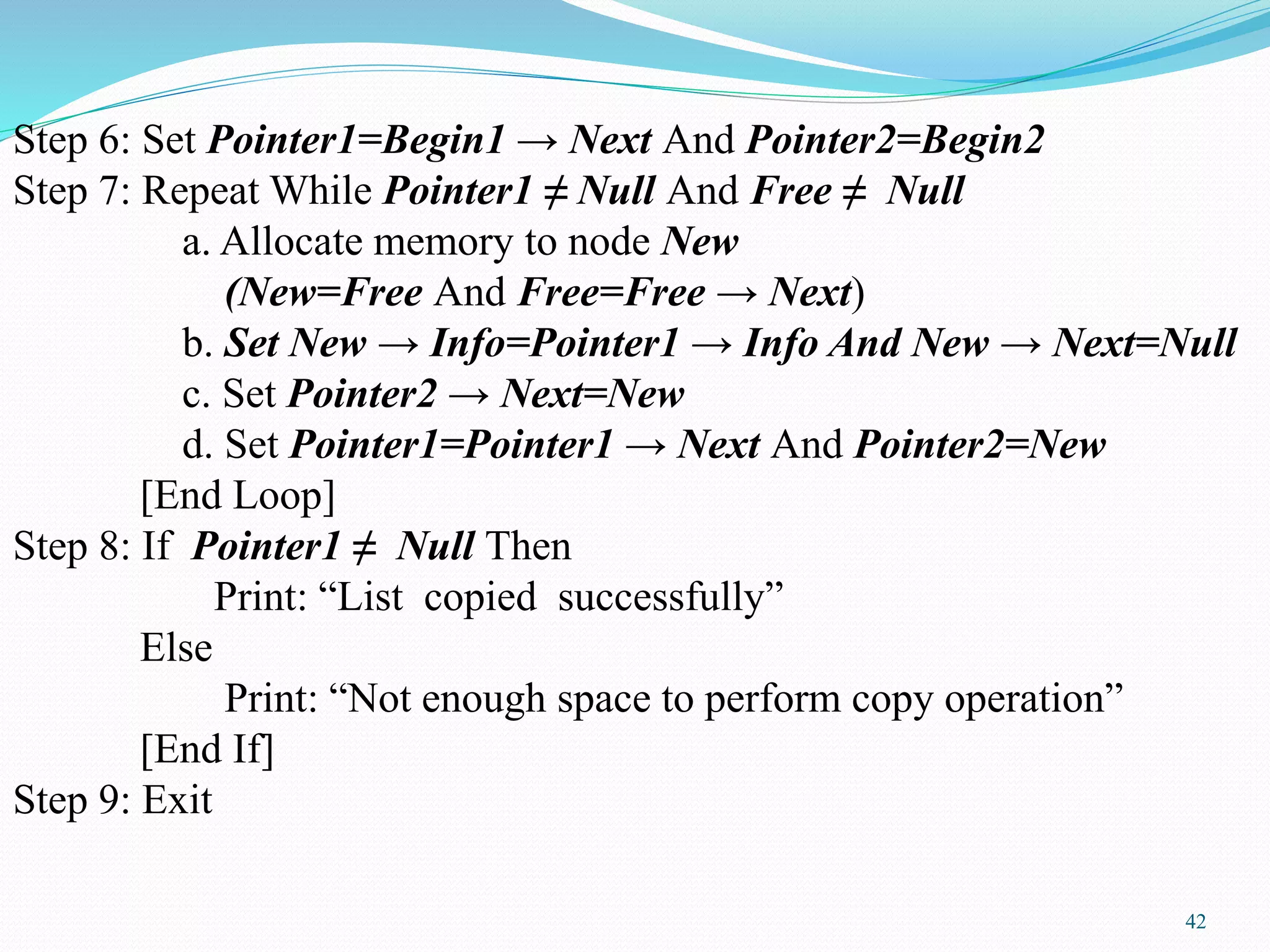 Step 6: Set Pointer1=Begin1 → Next And Pointer2=Begin2
Step 7: Repeat While Pointer1 ≠ Null And Free ≠ Null
a. Allocate memory to node New
(New=Free And Free=Free → Next)
b. Set New → Info=Pointer1 → Info And New → Next=Null
c. Set Pointer2 → Next=New
d. Set Pointer1=Pointer1 → Next And Pointer2=New
[End Loop]
Step 8: If Pointer1 ≠ Null Then
Print: “List copied successfully”
Else
Print: “Not enough space to perform copy operation”
[End If]
Step 9: Exit
42
 