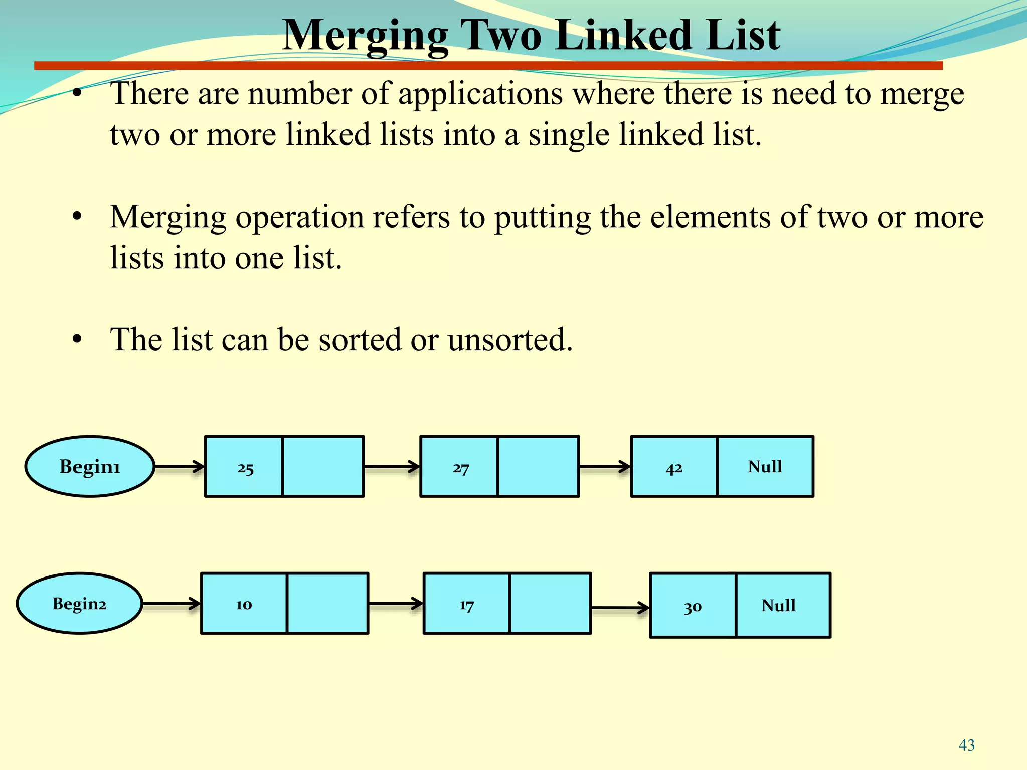 Merging Two Linked List
• There are number of applications where there is need to merge
two or more linked lists into a single linked list.
• Merging operation refers to putting the elements of two or more
lists into one list.
• The list can be sorted or unsorted.
Begin2 10 17 Null30
Begin1 25 27 Null42
43
 