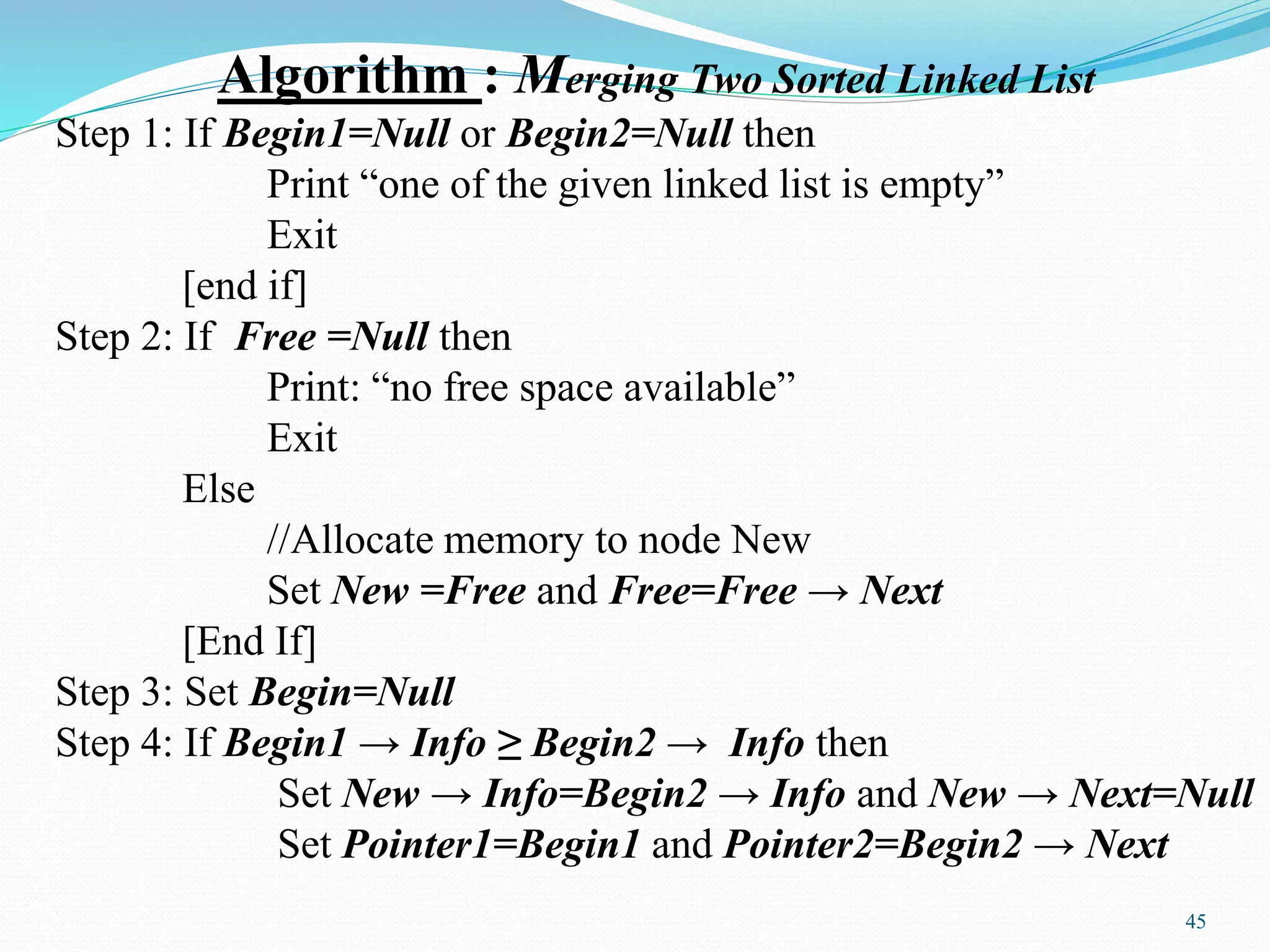 Algorithm : Merging Two Sorted Linked List
Step 1: If Begin1=Null or Begin2=Null then
Print “one of the given linked list is empty”
Exit
[end if]
Step 2: If Free =Null then
Print: “no free space available”
Exit
Else
//Allocate memory to node New
Set New =Free and Free=Free → Next
[End If]
Step 3: Set Begin=Null
Step 4: If Begin1 → Info ≥ Begin2 → Info then
Set New → Info=Begin2 → Info and New → Next=Null
Set Pointer1=Begin1 and Pointer2=Begin2 → Next
45
 