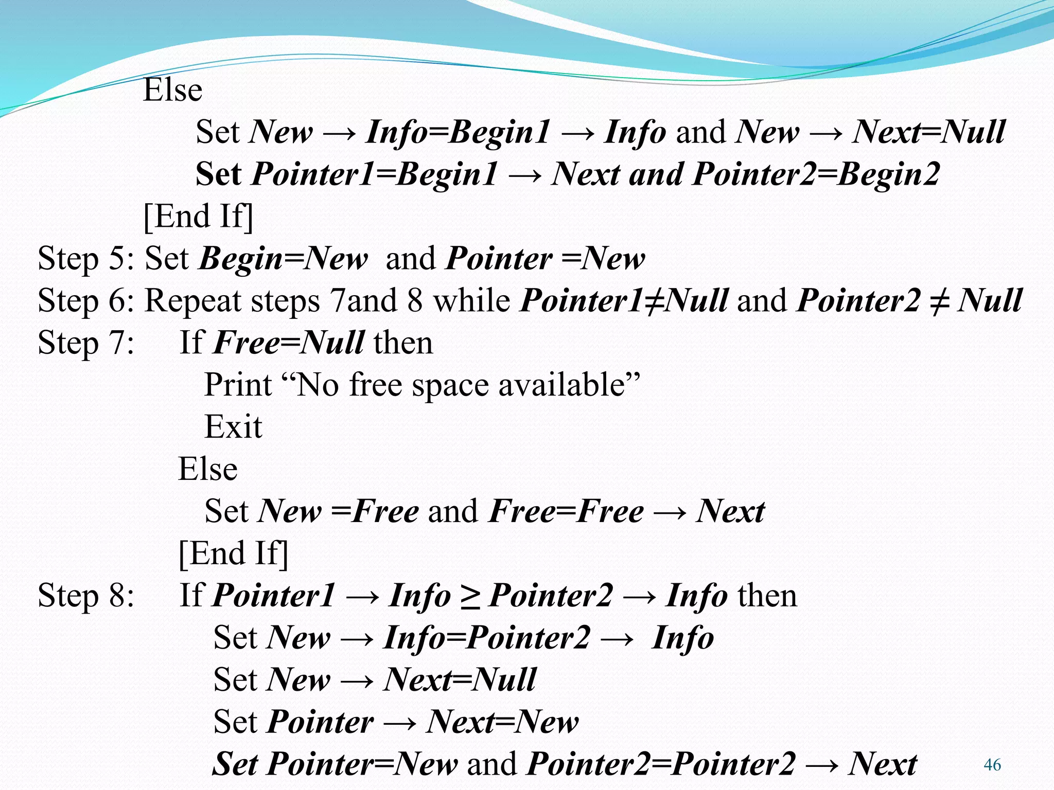 Else
Set New → Info=Begin1 → Info and New → Next=Null
Set Pointer1=Begin1 → Next and Pointer2=Begin2
[End If]
Step 5: Set Begin=New and Pointer =New
Step 6: Repeat steps 7and 8 while Pointer1≠Null and Pointer2 ≠ Null
Step 7: If Free=Null then
Print “No free space available”
Exit
Else
Set New =Free and Free=Free → Next
[End If]
Step 8: If Pointer1 → Info ≥ Pointer2 → Info then
Set New → Info=Pointer2 → Info
Set New → Next=Null
Set Pointer → Next=New
Set Pointer=New and Pointer2=Pointer2 → Next 46
 