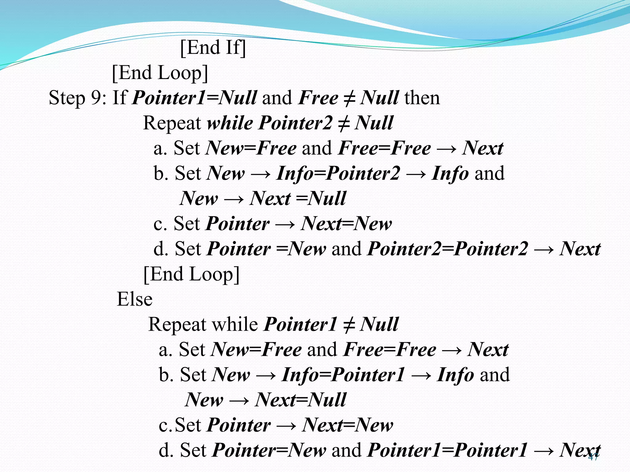 [End If]
[End Loop]
Step 9: If Pointer1=Null and Free ≠ Null then
Repeat while Pointer2 ≠ Null
a. Set New=Free and Free=Free → Next
b. Set New → Info=Pointer2 → Info and
New → Next =Null
c. Set Pointer → Next=New
d. Set Pointer =New and Pointer2=Pointer2 → Next
[End Loop]
Else
Repeat while Pointer1 ≠ Null
a. Set New=Free and Free=Free → Next
b. Set New → Info=Pointer1 → Info and
New → Next=Null
c.Set Pointer → Next=New
d. Set Pointer=New and Pointer1=Pointer1 → Next47
 