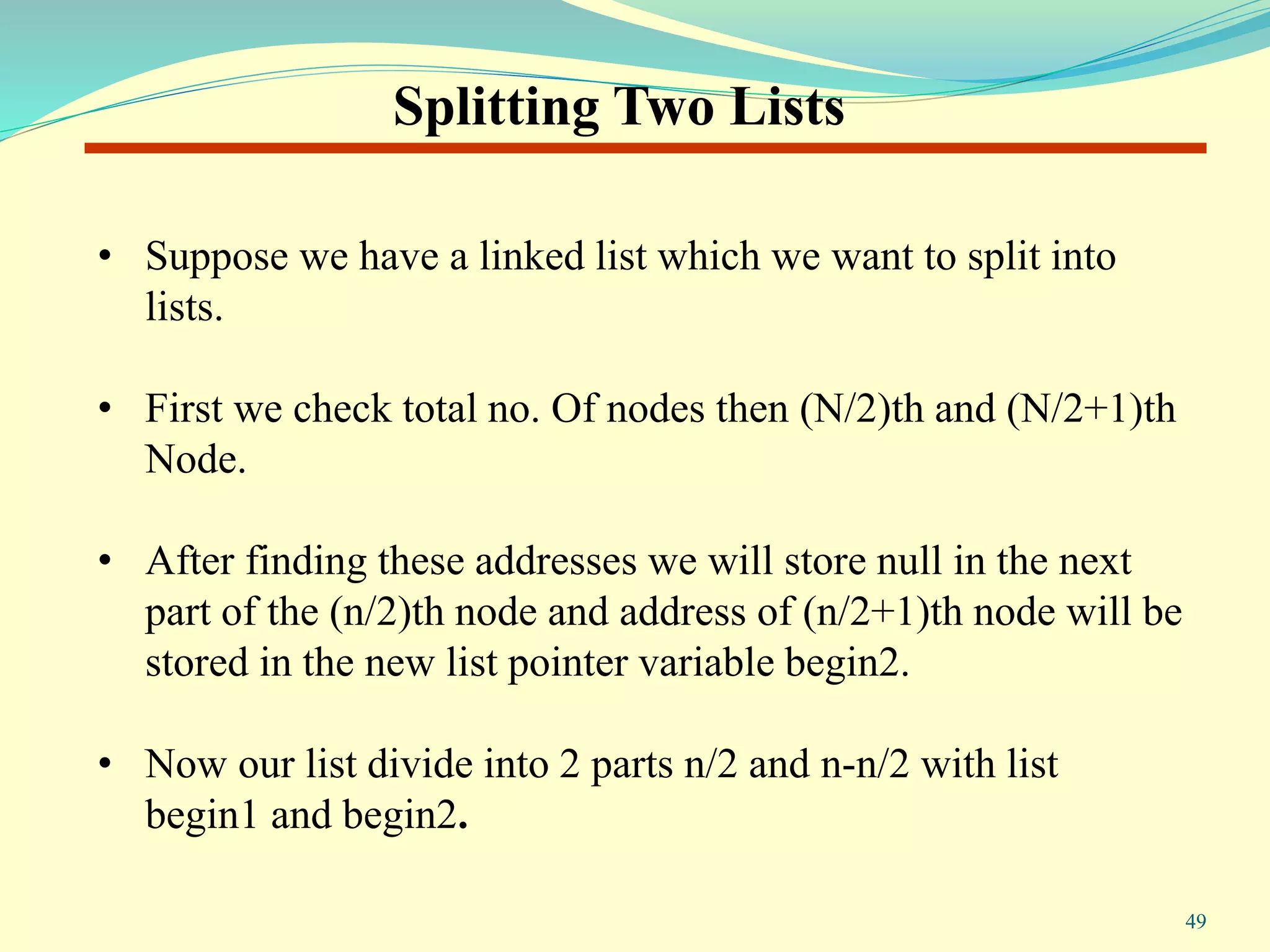 Splitting Two Lists
• Suppose we have a linked list which we want to split into
lists.
• First we check total no. Of nodes then (N/2)th and (N/2+1)th
Node.
• After finding these addresses we will store null in the next
part of the (n/2)th node and address of (n/2+1)th node will be
stored in the new list pointer variable begin2.
• Now our list divide into 2 parts n/2 and n-n/2 with list
begin1 and begin2.
49
 