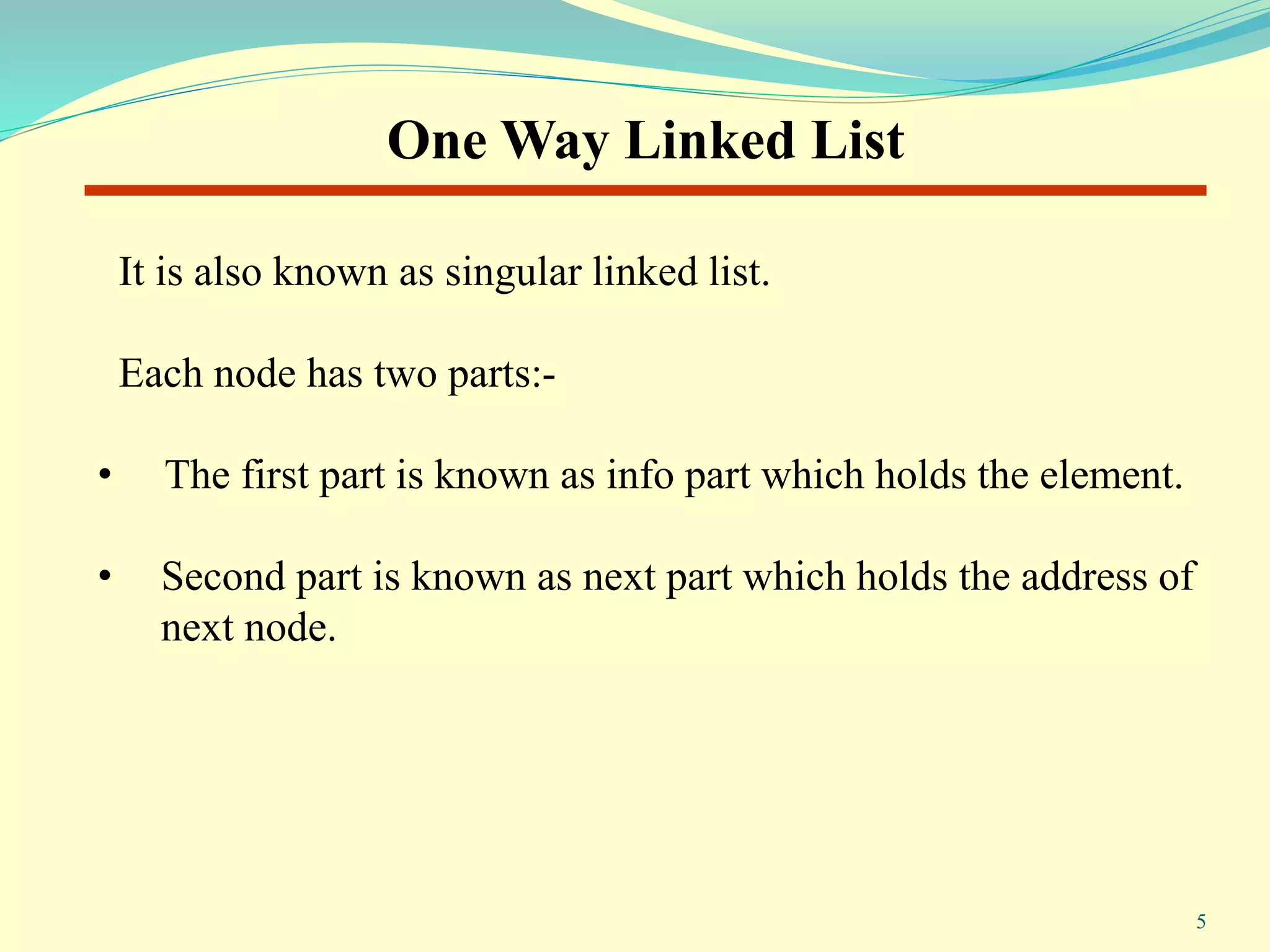 It is also known as singular linked list.
Each node has two parts:-
• The first part is known as info part which holds the element.
• Second part is known as next part which holds the address of
next node.
One Way Linked List
5
 