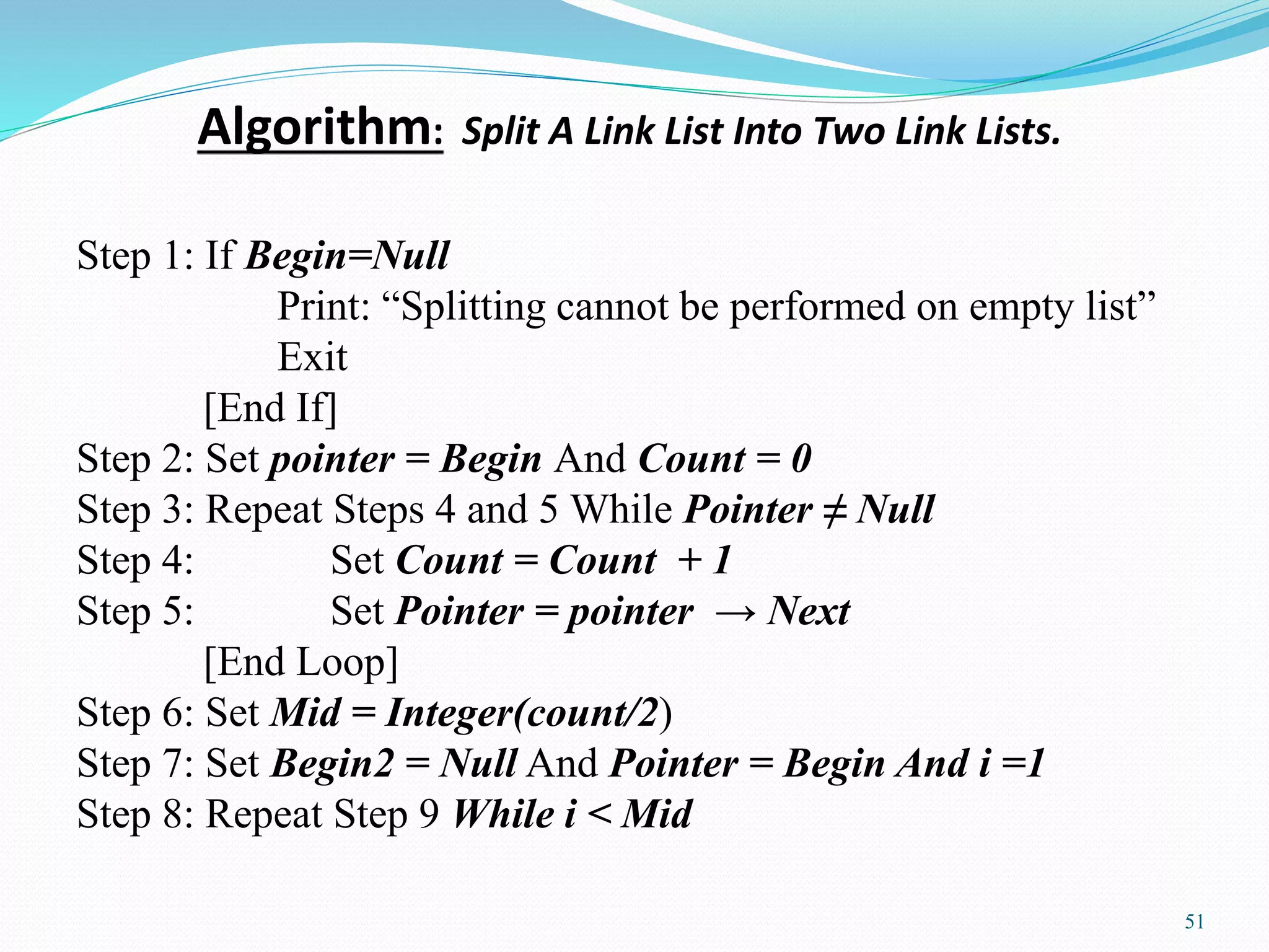 Algorithm: Split A Link List Into Two Link Lists.
51
Step 1: If Begin=Null
Print: “Splitting cannot be performed on empty list”
Exit
[End If]
Step 2: Set pointer = Begin And Count = 0
Step 3: Repeat Steps 4 and 5 While Pointer ≠ Null
Step 4: Set Count = Count + 1
Step 5: Set Pointer = pointer → Next
[End Loop]
Step 6: Set Mid = Integer(count/2)
Step 7: Set Begin2 = Null And Pointer = Begin And i =1
Step 8: Repeat Step 9 While i ˂ Mid
 