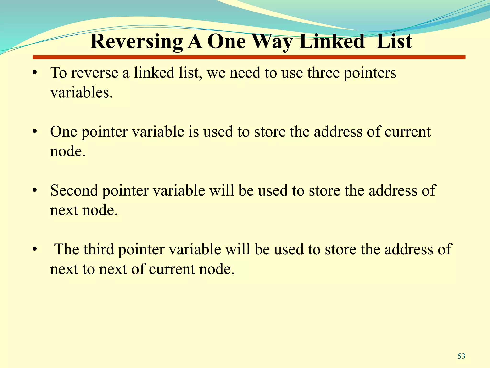 Reversing A One Way Linked List
• To reverse a linked list, we need to use three pointers
variables.
• One pointer variable is used to store the address of current
node.
• Second pointer variable will be used to store the address of
next node.
• The third pointer variable will be used to store the address of
next to next of current node.
53
 