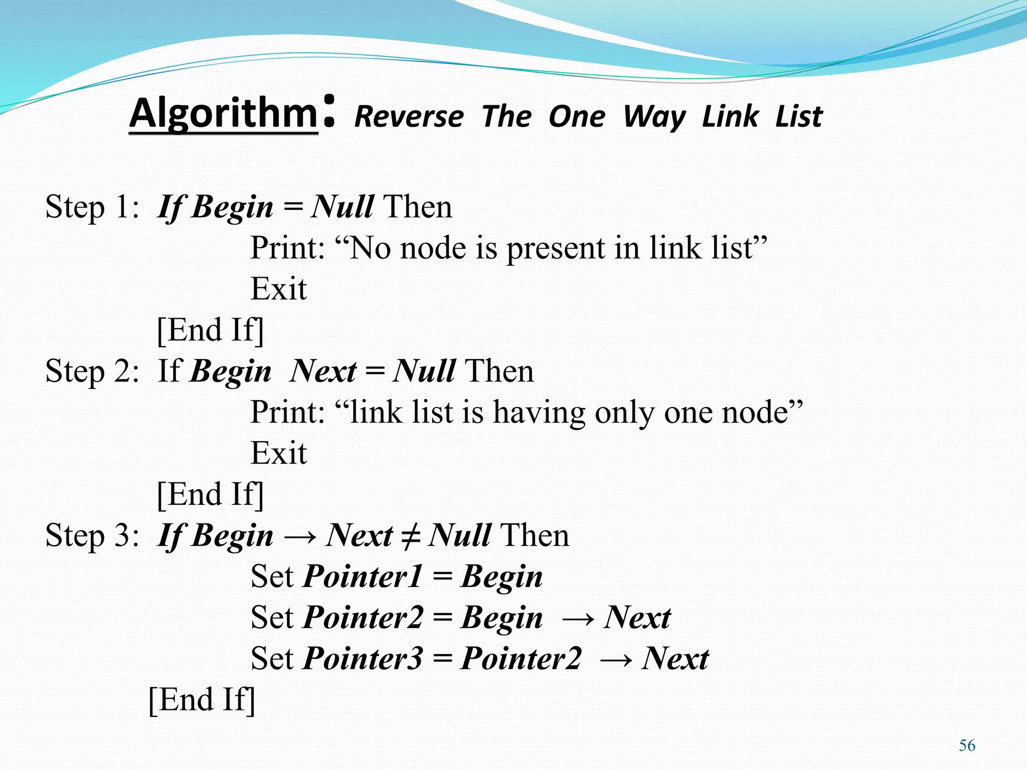 Algorithm: Reverse The One Way Link List
56
Step 1: If Begin = Null Then
Print: “No node is present in link list”
Exit
[End If]
Step 2: If Begin Next = Null Then
Print: “link list is having only one node”
Exit
[End If]
Step 3: If Begin → Next ≠ Null Then
Set Pointer1 = Begin
Set Pointer2 = Begin → Next
Set Pointer3 = Pointer2 → Next
[End If]
 
